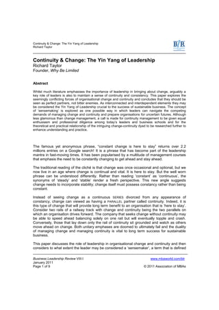 Continuity & Change: The Yin Yang of Leadership
Richard Taylor
Business Leadership Review VIII:I www.mbaworld.com/blr
January 2011
Page 1 of 9 © 2011 Association of MBAs
Continuity & Change: The Yin Yang of Leadership
Richard Taylor
Founder, Why Be Limited
Abstract
Whilst much literature emphasises the importance of leadership in bringing about change, arguably a
key role of leaders is also to maintain a sense of continuity and consistency. This paper explores the
seemingly conflicting forces of organisational change and continuity and concludes that they should be
seen as perfect partners, not bitter enemies. As interconnected and interdependent elements they may
be considered the Yin Yang of Leadership crucial to the success of sustainable business. The concept
of „sensemaking‟ is explored as one possible way in which leaders can navigate the competing
demands of managing change and continuity and prepare organisations for uncertain futures. Although
less glamorous than change management, a call is made for continuity management to be given equal
enthusiasm and professional diligence among today‟s leaders and business schools and for the
theoretical and practical relationship of the intriguing change-continuity dyad to be researched further to
enhance understanding and practice.
The famous yet anonymous phrase, “constant change is here to stay” returns over 2.2
millions entries on a Google search! It is a phrase that has become part of the leadership
mantra in fast-moving times. It has been popularised by a multitude of management courses
that emphasis the need to be constantly changing to get ahead and stay ahead.
The traditional reading of the cliché is that change was once occasional and optional, but we
now live in an age where change is continual and vital. It is here to stay. But the well worn
phrase can be understood differently. Rather than reading „constant‟ as „continuous‟, the
synonyms of „steady‟ and „stable‟ render a fresh perspective. This new angle suggests
change needs to incorporate stability; change itself must possess constancy rather than being
constant.
Instead of seeing change as a continuous SERIES divorced from any appearance of
constancy, change can viewed as having a PARALLEL partner called continuity. Indeed, it is
this type of change that will provide long term benefit to an organisation that is „here to stay‟.
Consider two rails of a railway track with change and continuity being the two parallels on
which an organisation drives forward. The company that seeks change without continuity may
be able to speed ahead balancing solely on one rail but will eventually topple and crash.
Conversely, those that lay down only the rail of continuity sit grounded and watch as others
move ahead on change. Both unitary emphases are doomed to ultimately fail and the duality
of managing change and managing continuity is vital to long term success for sustainable
business.
This paper discusses the role of leadership in organisational change and continuity and then
considers to what extent the leader may be considered a „sensemaker‟, a term that is defined
 