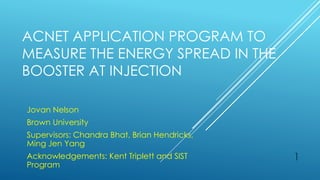 ACNET APPLICATION PROGRAM TO
MEASURE THE ENERGY SPREAD IN THE
BOOSTER AT INJECTION
Jovan Nelson
Brown University
Supervisors: Chandra Bhat, Brian Hendricks,
Ming Jen Yang
Acknowledgements: Kent Triplett and SIST
Program
1
 