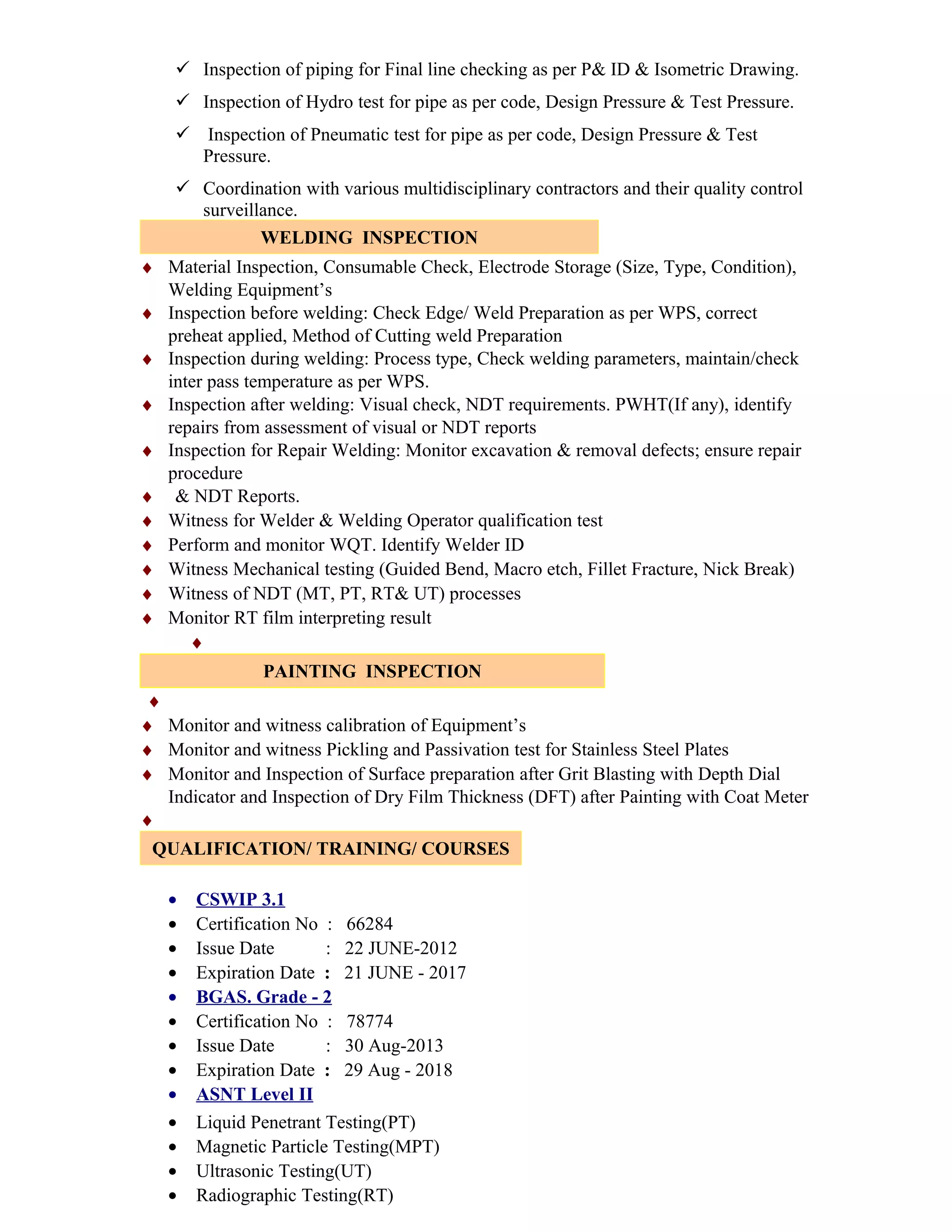  Inspection of piping for Final line checking as per P& ID & Isometric Drawing.
 Inspection of Hydro test for pipe as per code, Design Pressure & Test Pressure.
 Inspection of Pneumatic test for pipe as per code, Design Pressure & Test
Pressure.
 Coordination with various multidisciplinary contractors and their quality control
surveillance.
WELDING INSPECTION
♦ Material Inspection, Consumable Check, Electrode Storage (Size, Type, Condition),
Welding Equipment’s
♦ Inspection before welding: Check Edge/ Weld Preparation as per WPS, correct
preheat applied, Method of Cutting weld Preparation
♦ Inspection during welding: Process type, Check welding parameters, maintain/check
inter pass temperature as per WPS.
♦ Inspection after welding: Visual check, NDT requirements. PWHT(If any), identify
repairs from assessment of visual or NDT reports
♦ Inspection for Repair Welding: Monitor excavation & removal defects; ensure repair
procedure
♦ & NDT Reports.
♦ Witness for Welder & Welding Operator qualification test
♦ Perform and monitor WQT. Identify Welder ID
♦ Witness Mechanical testing (Guided Bend, Macro etch, Fillet Fracture, Nick Break)
♦ Witness of NDT (MT, PT, RT& UT) processes
♦ Monitor RT film interpreting result
♦
PAINTING INSPECTION
♦
♦ Monitor and witness calibration of Equipment’s
♦ Monitor and witness Pickling and Passivation test for Stainless Steel Plates
♦ Monitor and Inspection of Surface preparation after Grit Blasting with Depth Dial
Indicator and Inspection of Dry Film Thickness (DFT) after Painting with Coat Meter
♦
QUALIFICATION/ TRAINING/ COURSES
• CSWIP 3.1
• Certification No : 66284
• Issue Date : 22 JUNE-2012
• Expiration Date : 21 JUNE - 2017
• BGAS. Grade - 2
• Certification No : 78774
• Issue Date : 30 Aug-2013
• Expiration Date : 29 Aug - 2018
• ASNT Level II
• Liquid Penetrant Testing(PT)
• Magnetic Particle Testing(MPT)
• Ultrasonic Testing(UT)
• Radiographic Testing(RT)
 