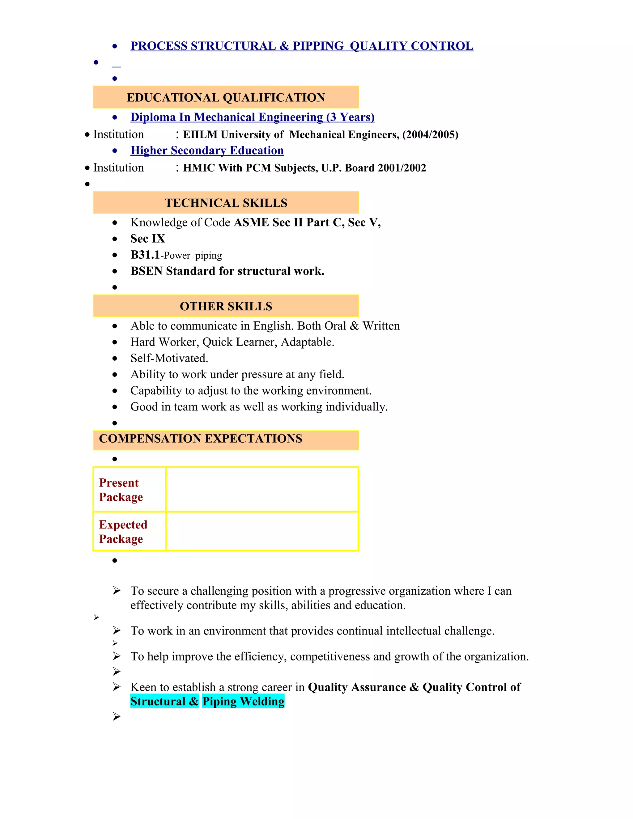 • PROCESS STRUCTURAL & PIPPING QUALITY CONTROL
•
•
EDUCATIONAL QUALIFICATION
• Diploma In Mechanical Engineering (3 Years)
• Institution : EIILM University of Mechanical Engineers, (2004/2005)
• Higher Secondary Education
• Institution : HMIC With PCM Subjects, U.P. Board 2001/2002
•
TECHNICAL SKILLS
• Knowledge of Code ASME Sec II Part C, Sec V,
• Sec IX
• B31.1-Power piping
• BSEN Standard for structural work.
•
OTHER SKILLS
• Able to communicate in English. Both Oral & Written
• Hard Worker, Quick Learner, Adaptable.
• Self-Motivated.
• Ability to work under pressure at any field.
• Capability to adjust to the working environment.
• Good in team work as well as working individually.
•
COMPENSATION EXPECTATIONS
•
Present
Package
Expected
Package
•
 To secure a challenging position with a progressive organization where I can
effectively contribute my skills, abilities and education.

 To work in an environment that provides continual intellectual challenge.

 To help improve the efficiency, competitiveness and growth of the organization.

 Keen to establish a strong career in Quality Assurance & Quality Control of
Structural & Piping Welding

 