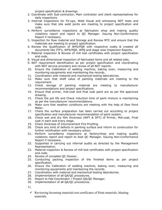 project specification & drawings.
2. Coordinate with Sub-contractor, Main contractor and client representatives for
daily inspections.
3. Internal Inspections for Fit-ups, Weld Visual and witnessing NDT tests and
make sure that site weld joints are meeting to project specification and
code.
4. Perform surveillance inspections at fabrication shop and making quality
violations report and report to QC Manager. Issuing Non-Conformance
Report if necessary.
5. Inspection for Raw material and Storage and Review MTC and ensure that the
materials are meeting to project specification.
6. Review the Qualification of WPS/PQR with respective codes & created all
documents like ITP’s, WPS/PQR, WPQ and stage wise Inspection Reports.
7. Material inspection & Review of mill test certificates with project specification
and code.
8. Visual and dimensional inspection of fabricated items and all related jobs.
9. NDT requirement identification as per project specification and coordinating
with NDT service providers and review of all NDT reports.
10. Ensure the Calibration of welding machine, baking oven, measuring and
monitoring equipments and maintaining the records.
11. Coordination with material and mechanical testing laboratories.
12. Make sure that shelf value of painting materials are meeting to the
requirement.
13. Check storage of painting material are meeting to manufacturer
recommendations and project specifications.
14. Ensure that primer, mid-coat and final coat paint are as per the approved
drawing.
15. Check the pot life and Check induction time of paint mixture is maintaining
as per the manufacturer recommendations.
16. Make sure that weather conditions are meeting with the help of Dew Point
Meter.
17. Check the surface preparation has been carried out according to project
specification and manufacturer recommendation of paint system.
18. Check wet and dry film thickness (WFT & DFT) of Primer, Mid-coat, Final
coat in each and every stage.
19. Check thickness of Intumecement Fire Proofing.
20. Check any kind of defects in painting surface and inform to construction for
further rectification with necessary action.
21. Perform surveillance inspections at factory/shop and making quality
violations report and report to Asst QC Manager. Issuing Non-Conformance
Report if necessary.
22. Supported in carrying out internal audits as directed by the Management
Representative.
23. Material inspection & Review of mill test certificates with project specification
and code.
24. Review of complete QC Dossier.
25. Conducting packing inspection of the finished items as per project
specification.
26. Ensure the Calibration of welding machine, baking oven, measuring and
monitoring equipments and maintaining the records.
27. Coordination with material and mechanical testing laboratories.
28. Implementation of all QA/QC procedures.
29. Report to Fab-Coordinator / Project QA/QC Manager.
30. Implementation of all QA/QC procedures.
31.
 Reviewing Incoming materials test certificates of Paint materials, blasting
materials.
 