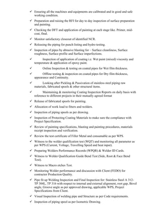  Ensuring all the machines and equipments are calibrated and in good and safe
working condition.
 Preparation and raising the RFI for day to day inspection of surface preparation
and painting.
 Checking the DFT and application of painting at each stage like. Primer, mid-
coat, final.
 Monitor satisfactory closeout of identified NCR.
 Releasing the piping for punch listing and hydro testing.
 Inspection of pipes by abrasive blasting for – Surface cleanliness, Surface
roughness, Surface profile and Surface imperfections.
 Inspection of application of coating i.e. Wet paint (mixed) viscosity and
temperature & application of epoxy paint.
 Online Inspection & testing on coated pipes for Wet film thickness.
 Offline testing & inspection on coated pipes for Dry film thickness,
appearance and Continuity.
 Looking after Pickling & Passivation of stainless steel piping raw
materials, fabricated spools & other structural items.
 Maintaining & monitoring Coating Inspection Reports on daily basis with
reference to different projects in their mutually agreed format
 Release of fabricated spools for painting.
 Allocation of work load to fitters and welders.
 Inspection of piping spools as per drawing.
 Inspection of Protecting Coating Materials to make sure the compliance with
Project Specification.
 Review of painting specifications, blasting and painting procedures, materials
receipt inspection and verification.
 Review the test certificate of Filler Metal and consumable as per WPS.
 Witness to the welder qualification test (WQT) and monitoring all parameter as
per WPS (Current, Voltage, Travelling Speed and heat input).
 Preparing Welders Performance Records (WPQR) & Welder ID Cards.
 Witness to Welder Qualification Guide Bend Test (Side, Root & Face Bend
Test).
 Witness to Macro etches Test.
 Monitoring Welder performance and discussion with Client (FEDO) for
contractor Production Quality.
 Pipe fit up Welding Inspection and Final Inspection for: Stainless Steel A 312-
TP 304L, TP 316 with respect to internal and external alignment, root gap, Bevel
angle, Groove angle as per approved drawing, applicable WPS, Project
Specifications from Client.
 Visual Inspection of welding pipe and Structure as per Code requirements.
 Inspection of piping spool as per Isometric Drawing.
 