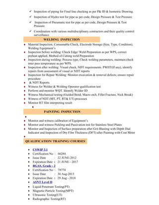  Inspection of piping for Final line checking as per P& ID & Isometric Drawing.
 Inspection of Hydro test for pipe as per code, Design Pressure & Test Pressure.
 Inspection of Pneumatic test for pipe as per code, Design Pressure & Test
Pressure.
 Coordination with various multidisciplinary contractors and their quality control
surveillance.
WELDING INSPECTION
♦ Material Inspection, Consumable Check, Electrode Storage (Size, Type, Condition),
Welding Equipment’s
♦ Inspection before welding: Check Edge/ Weld Preparation as per WPS, correct
preheat applied, Method of Cutting weld Preparation
♦ Inspection during welding: Process type, Check welding parameters, maintain/check
inter pass temperature as per WPS.
♦ Inspection after welding: Visual check, NDT requirements. PWHT(If any), identify
repairs from assessment of visual or NDT reports
♦ Inspection for Repair Welding: Monitor excavation & removal defects; ensure repair
procedure
♦ & NDT Reports.
♦ Witness for Welder & Welding Operator qualification test
♦ Perform and monitor WQT. Identify Welder ID
♦ Witness Mechanical testing (Guided Bend, Macro etch, Fillet Fracture, Nick Break)
♦ Witness of NDT (MT, PT, RT& UT) processes
♦ Monitor RT film interpreting result
♦
PAINTING INSPECTION
♦
♦ Monitor and witness calibration of Equipment’s
♦ Monitor and witness Pickling and Passivation test for Stainless Steel Plates
♦ Monitor and Inspection of Surface preparation after Grit Blasting with Depth Dial
Indicator and Inspection of Dry Film Thickness (DFT) after Painting with Coat Meter
♦
QUALIFICATION/ TRAINING/ COURSES
• CSWIP 3.1
• Certification No : 66284
• Issue Date : 22 JUNE-2012
• Expiration Date : 21 JUNE - 2017
• BGAS. Grade - 2
• Certification No : 78774
• Issue Date : 30 Aug-2013
• Expiration Date : 29 Aug - 2018
• ASNT Level II
• Liquid Penetrant Testing(PT)
• Magnetic Particle Testing(MPT)
• Ultrasonic Testing(UT)
• Radiographic Testing(RT)
 