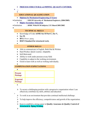 • PROCESS STRUCTURAL & PIPPING QUALITY CONTROL
•
•
EDUCATIONAL QUALIFICATION
• Diploma In Mechanical Engineering (3 Years)
• Institution : EIILM University of Mechanical Engineers, (2004/2005)
• Higher Secondary Education
• Institution : HMIC With PCM Subjects, U.P. Board 2001/2002
•
TECHNICAL SKILLS
• Knowledge of Code ASME Sec II Part C, Sec V,
• Sec IX
• B31.1-Power piping
• BSEN Standard for structural work.
•
OTHER SKILLS
• Able to communicate in English. Both Oral & Written
• Hard Worker, Quick Learner, Adaptable.
• Self-Motivated.
• Ability to work under pressure at any field.
• Capability to adjust to the working environment.
• Good in team work as well as working individually.
•
COMPENSATION EXPECTATIONS
•
Present
Package
Expected
Package
•
 To secure a challenging position with a progressive organization where I can
effectively contribute my skills, abilities and education.

 To work in an environment that provides continual intellectual challenge.

 To help improve the efficiency, competitiveness and growth of the organization.

 Keen to establish a strong career in Quality Assurance & Quality Control of
Structural & Piping Welding

 