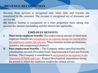 •REVENUE RECOGNITION
Revenue from services is recognised only when risks and rewards are
transferred to the customer. The revenue is recognised net of discounts and
service tax.
(ii) Interest Income is recognised on a time proportion basis taking into
account the amount outstanding and the interest rate applicable.
EMPLOYEE BENEFITS
i. Short term employee benefits The undiscounted amount of short-term
employee benefits are recognised as an expense during the period when
the employees render the services. These benefits include performance
incentive and compensated absences.
ii. Post-employment benefits :- The Company makes specified monthly
contributions towards Provident Fund, Superannuation Fund and Pension
Scheme. The Company’s contribution is recognised as an expense in the
Statement of Profit and Loss / Project Development expenditure during
the period in which the employee renders the related service.
 