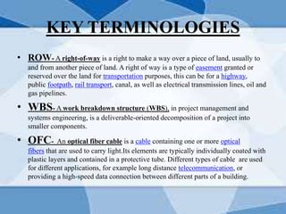 KEY TERMINOLOGIES
• ROW- A right-of-way is a right to make a way over a piece of land, usually to
and from another piece of land. A right of way is a type of easement granted or
reserved over the land for transportation purposes, this can be for a highway,
public footpath, rail transport, canal, as well as electrical transmission lines, oil and
gas pipelines.
• WBS- A work breakdown structure (WBS), in project management and
systems engineering, is a deliverable-oriented decomposition of a project into
smaller components.
• OFC- An optical fiber cable is a cable containing one or more optical
fibers that are used to carry light.Its elements are typically individually coated with
plastic layers and contained in a protective tube. Different types of cable are used
for different applications, for example long distance telecommunication, or
providing a high-speed data connection between different parts of a building.
 