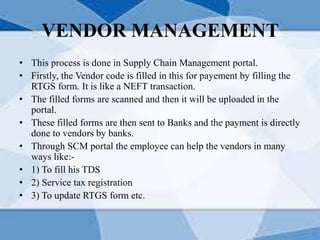 VENDOR MANAGEMENT
• This process is done in Supply Chain Management portal.
• Firstly, the Vendor code is filled in this for payement by filling the
RTGS form. It is like a NEFT transaction.
• The filled forms are scanned and then it will be uploaded in the
portal.
• These filled forms are then sent to Banks and the payment is directly
done to vendors by banks.
• Through SCM portal the employee can help the vendors in many
ways like:-
• 1) To fill his TDS
• 2) Service tax registration
• 3) To update RTGS form etc.
 