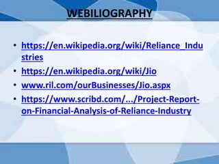 WEBILIOGRAPHY
• https://en.wikipedia.org/wiki/Reliance_Indu
stries
• https://en.wikipedia.org/wiki/Jio
• www.ril.com/ourBusinesses/Jio.aspx
• https://www.scribd.com/.../Project-Report-
on-Financial-Analysis-of-Reliance-Industry
 