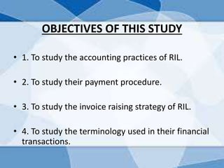 OBJECTIVES OF THIS STUDY
• 1. To study the accounting practices of RIL.
• 2. To study their payment procedure.
• 3. To study the invoice raising strategy of RIL.
• 4. To study the terminology used in their financial
transactions.
 