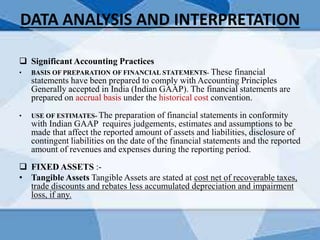 DATA ANALYSIS AND INTERPRETATION
 Significant Accounting Practices
• BASIS OF PREPARATION OF FINANCIAL STATEMENTS- These financial
statements have been prepared to comply with Accounting Principles
Generally accepted in India (Indian GAAP). The financial statements are
prepared on accrual basis under the historical cost convention.
• USE OF ESTIMATES- The preparation of financial statements in conformity
with Indian GAAP requires judgements, estimates and assumptions to be
made that affect the reported amount of assets and liabilities, disclosure of
contingent liabilities on the date of the financial statements and the reported
amount of revenues and expenses during the reporting period.
 FIXED ASSETS :-
• Tangible Assets Tangible Assets are stated at cost net of recoverable taxes,
trade discounts and rebates less accumulated depreciation and impairment
loss, if any.
 