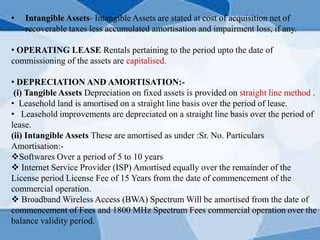 • Intangible Assets- Intangible Assets are stated at cost of acquisition net of
recoverable taxes less accumulated amortisation and impairment loss, if any.
• OPERATING LEASE Rentals pertaining to the period upto the date of
commissioning of the assets are capitalised.
• DEPRECIATION AND AMORTISATION:-
(i) Tangible Assets Depreciation on fixed assets is provided on straight line method .
• Leasehold land is amortised on a straight line basis over the period of lease.
• Leasehold improvements are depreciated on a straight line basis over the period of
lease.
(ii) Intangible Assets These are amortised as under :Sr. No. Particulars
Amortisation:-
Softwares Over a period of 5 to 10 years
 Internet Service Provider (ISP) Amortised equally over the remainder of the
License period License Fee of 15 Years from the date of commencement of the
commercial operation.
 Broadband Wireless Access (BWA) Spectrum Will be amortised from the date of
commencement of Fees and 1800 MHz Spectrum Fees commercial operation over the
balance validity period.
 