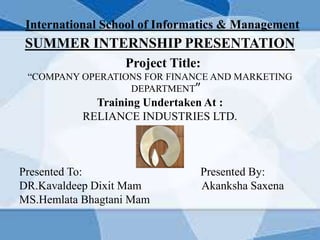International School of Informatics & Management
SUMMER INTERNSHIP PRESENTATION
Project Title:
“COMPANY OPERATIONS FOR FINANCE AND MARKETING
DEPARTMENT”
Training Undertaken At :
RELIANCE INDUSTRIES LTD.
Presented To: Presented By:
DR.Kavaldeep Dixit Mam Akanksha Saxena
MS.Hemlata Bhagtani Mam
 