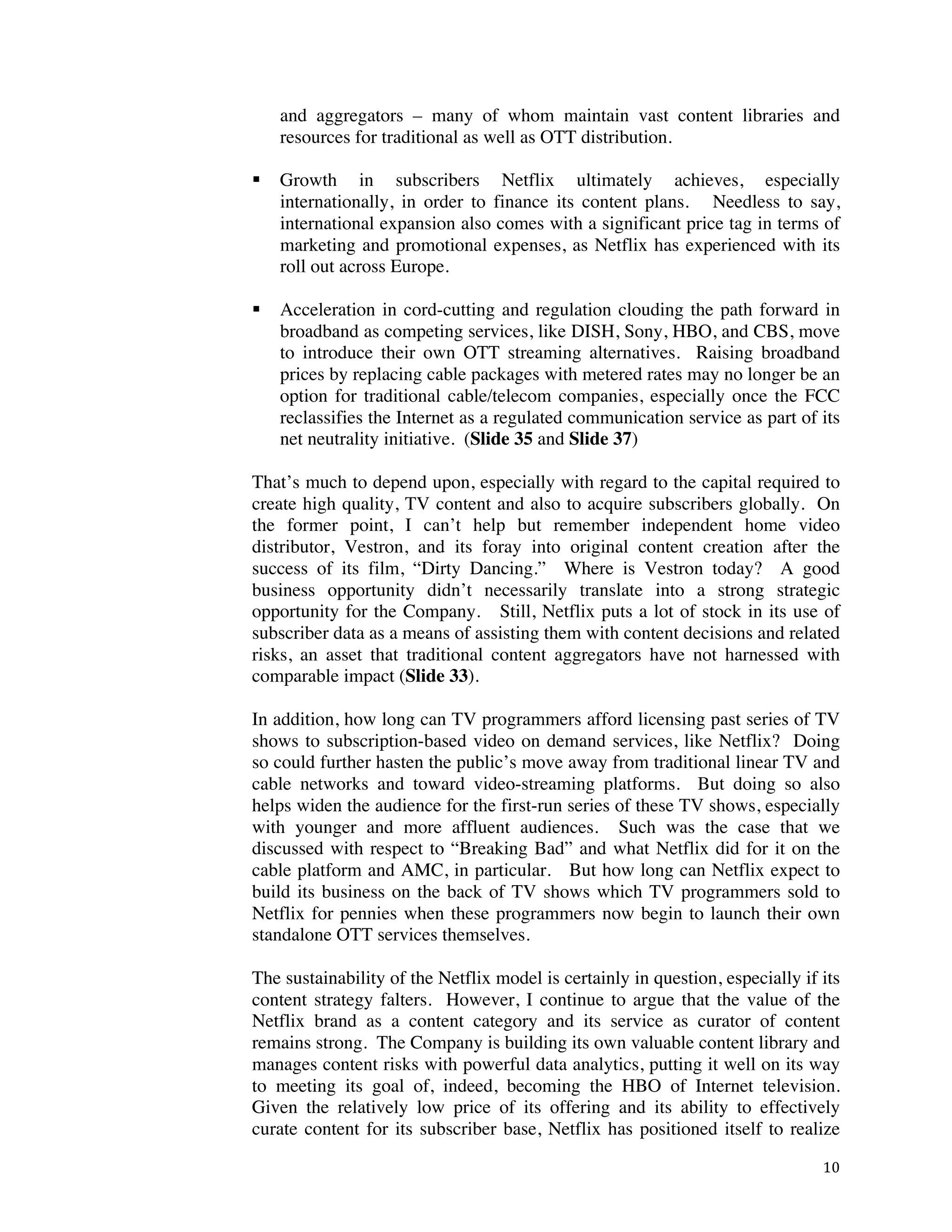 ! 10!
and aggregators – many of whom maintain vast content libraries and
resources for traditional as well as OTT distribution.
! Growth in subscribers Netflix ultimately achieves, especially
internationally, in order to finance its content plans. Needless to say,
international expansion also comes with a significant price tag in terms of
marketing and promotional expenses, as Netflix has experienced with its
roll out across Europe.
! Acceleration in cord-cutting and regulation clouding the path forward in
broadband as competing services, like DISH, Sony, HBO, and CBS, move
to introduce their own OTT streaming alternatives. Raising broadband
prices by replacing cable packages with metered rates may no longer be an
option for traditional cable/telecom companies, especially once the FCC
reclassifies the Internet as a regulated communication service as part of its
net neutrality initiative. (Slide 35 and Slide 37)
That’s much to depend upon, especially with regard to the capital required to
create high quality, TV content and also to acquire subscribers globally. On
the former point, I can’t help but remember independent home video
distributor, Vestron, and its foray into original content creation after the
success of its film, “Dirty Dancing.” Where is Vestron today? A good
business opportunity didn’t necessarily translate into a strong strategic
opportunity for the Company. Still, Netflix puts a lot of stock in its use of
subscriber data as a means of assisting them with content decisions and related
risks, an asset that traditional content aggregators have not harnessed with
comparable impact (Slide 33).
In addition, how long can TV programmers afford licensing past series of TV
shows to subscription-based video on demand services, like Netflix? Doing
so could further hasten the public’s move away from traditional linear TV and
cable networks and toward video-streaming platforms. But doing so also
helps widen the audience for the first-run series of these TV shows, especially
with younger and more affluent audiences. Such was the case that we
discussed with respect to “Breaking Bad” and what Netflix did for it on the
cable platform and AMC, in particular. But how long can Netflix expect to
build its business on the back of TV shows which TV programmers sold to
Netflix for pennies when these programmers now begin to launch their own
standalone OTT services themselves.
The sustainability of the Netflix model is certainly in question, especially if its
content strategy falters. However, I continue to argue that the value of the
Netflix brand as a content category and its service as curator of content
remains strong. The Company is building its own valuable content library and
manages content risks with powerful data analytics, putting it well on its way
to meeting its goal of, indeed, becoming the HBO of Internet television.
Given the relatively low price of its offering and its ability to effectively
curate content for its subscriber base, Netflix has positioned itself to realize
 