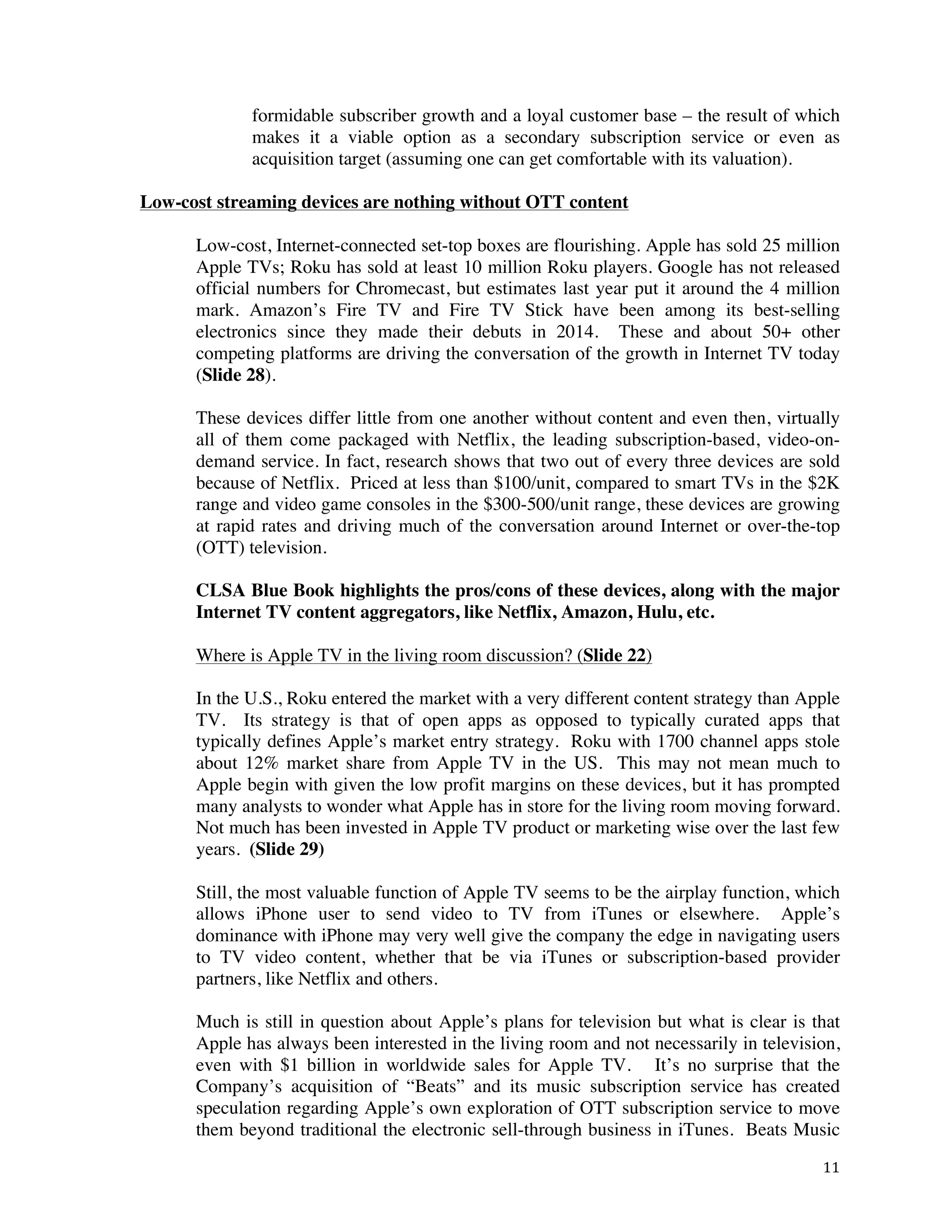 ! 11!
formidable subscriber growth and a loyal customer base – the result of which
makes it a viable option as a secondary subscription service or even as
acquisition target (assuming one can get comfortable with its valuation).
Low-cost streaming devices are nothing without OTT content
Low-cost, Internet-connected set-top boxes are flourishing. Apple has sold 25 million
Apple TVs; Roku has sold at least 10 million Roku players. Google has not released
official numbers for Chromecast, but estimates last year put it around the 4 million
mark. Amazon’s Fire TV and Fire TV Stick have been among its best-selling
electronics since they made their debuts in 2014. These and about 50+ other
competing platforms are driving the conversation of the growth in Internet TV today
(Slide 28).
These devices differ little from one another without content and even then, virtually
all of them come packaged with Netflix, the leading subscription-based, video-on-
demand service. In fact, research shows that two out of every three devices are sold
because of Netflix. Priced at less than $100/unit, compared to smart TVs in the $2K
range and video game consoles in the $300-500/unit range, these devices are growing
at rapid rates and driving much of the conversation around Internet or over-the-top
(OTT) television.
CLSA Blue Book highlights the pros/cons of these devices, along with the major
Internet TV content aggregators, like Netflix, Amazon, Hulu, etc.
Where is Apple TV in the living room discussion? (Slide 22)
In the U.S., Roku entered the market with a very different content strategy than Apple
TV. Its strategy is that of open apps as opposed to typically curated apps that
typically defines Apple’s market entry strategy. Roku with 1700 channel apps stole
about 12% market share from Apple TV in the US. This may not mean much to
Apple begin with given the low profit margins on these devices, but it has prompted
many analysts to wonder what Apple has in store for the living room moving forward.
Not much has been invested in Apple TV product or marketing wise over the last few
years. (Slide 29)
Still, the most valuable function of Apple TV seems to be the airplay function, which
allows iPhone user to send video to TV from iTunes or elsewhere. Apple’s
dominance with iPhone may very well give the company the edge in navigating users
to TV video content, whether that be via iTunes or subscription-based provider
partners, like Netflix and others.
Much is still in question about Apple’s plans for television but what is clear is that
Apple has always been interested in the living room and not necessarily in television,
even with $1 billion in worldwide sales for Apple TV. It’s no surprise that the
Company’s acquisition of “Beats” and its music subscription service has created
speculation regarding Apple’s own exploration of OTT subscription service to move
them beyond traditional the electronic sell-through business in iTunes. Beats Music
 