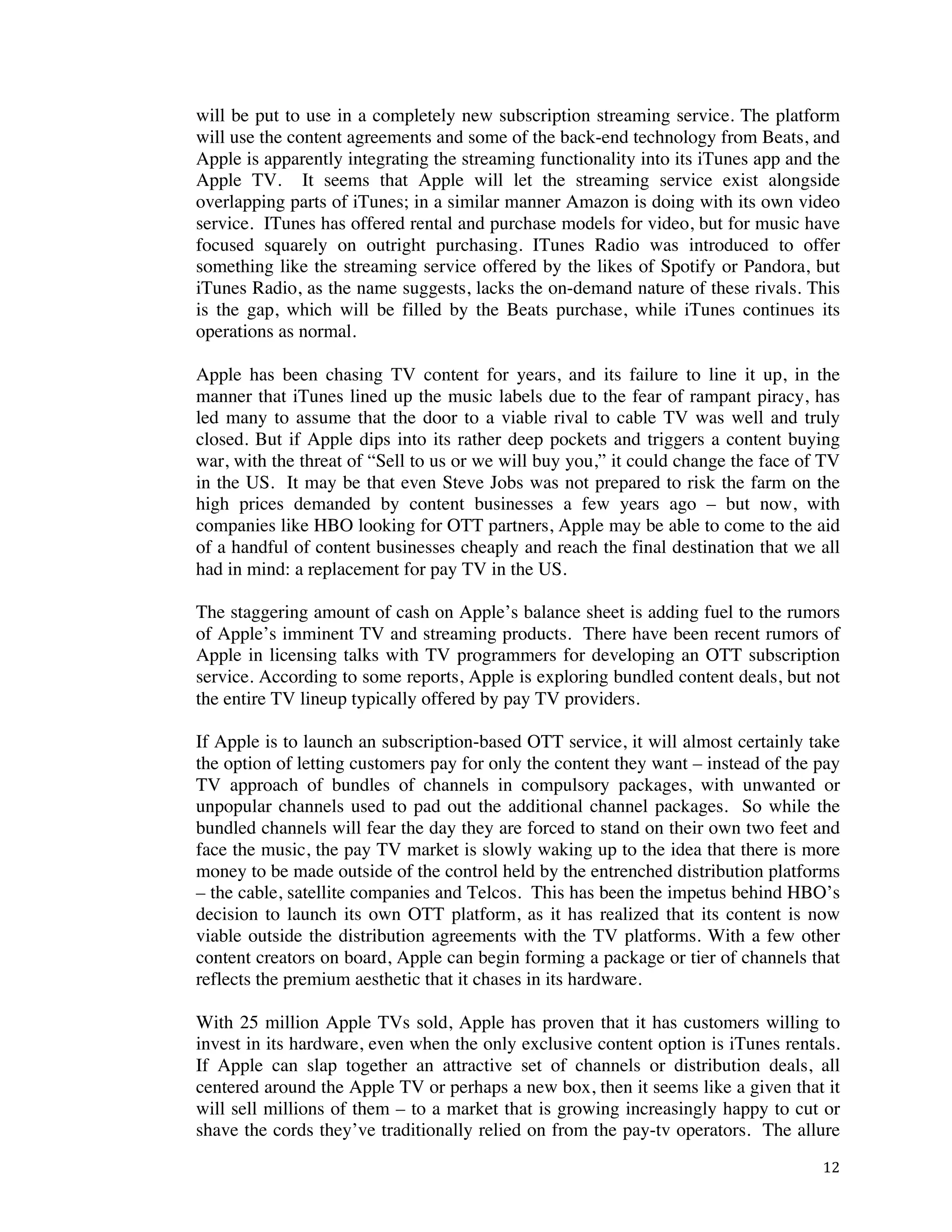 ! 12!
will be put to use in a completely new subscription streaming service. The platform
will use the content agreements and some of the back-end technology from Beats, and
Apple is apparently integrating the streaming functionality into its iTunes app and the
Apple TV. It seems that Apple will let the streaming service exist alongside
overlapping parts of iTunes; in a similar manner Amazon is doing with its own video
service. ITunes has offered rental and purchase models for video, but for music have
focused squarely on outright purchasing. ITunes Radio was introduced to offer
something like the streaming service offered by the likes of Spotify or Pandora, but
iTunes Radio, as the name suggests, lacks the on-demand nature of these rivals. This
is the gap, which will be filled by the Beats purchase, while iTunes continues its
operations as normal.
Apple has been chasing TV content for years, and its failure to line it up, in the
manner that iTunes lined up the music labels due to the fear of rampant piracy, has
led many to assume that the door to a viable rival to cable TV was well and truly
closed. But if Apple dips into its rather deep pockets and triggers a content buying
war, with the threat of “Sell to us or we will buy you,” it could change the face of TV
in the US. It may be that even Steve Jobs was not prepared to risk the farm on the
high prices demanded by content businesses a few years ago – but now, with
companies like HBO looking for OTT partners, Apple may be able to come to the aid
of a handful of content businesses cheaply and reach the final destination that we all
had in mind: a replacement for pay TV in the US.
The staggering amount of cash on Apple’s balance sheet is adding fuel to the rumors
of Apple’s imminent TV and streaming products. There have been recent rumors of
Apple in licensing talks with TV programmers for developing an OTT subscription
service. According to some reports, Apple is exploring bundled content deals, but not
the entire TV lineup typically offered by pay TV providers.
If Apple is to launch an subscription-based OTT service, it will almost certainly take
the option of letting customers pay for only the content they want – instead of the pay
TV approach of bundles of channels in compulsory packages, with unwanted or
unpopular channels used to pad out the additional channel packages. So while the
bundled channels will fear the day they are forced to stand on their own two feet and
face the music, the pay TV market is slowly waking up to the idea that there is more
money to be made outside of the control held by the entrenched distribution platforms
– the cable, satellite companies and Telcos. This has been the impetus behind HBO’s
decision to launch its own OTT platform, as it has realized that its content is now
viable outside the distribution agreements with the TV platforms. With a few other
content creators on board, Apple can begin forming a package or tier of channels that
reflects the premium aesthetic that it chases in its hardware.
With 25 million Apple TVs sold, Apple has proven that it has customers willing to
invest in its hardware, even when the only exclusive content option is iTunes rentals.
If Apple can slap together an attractive set of channels or distribution deals, all
centered around the Apple TV or perhaps a new box, then it seems like a given that it
will sell millions of them – to a market that is growing increasingly happy to cut or
shave the cords they’ve traditionally relied on from the pay-tv operators. The allure
 