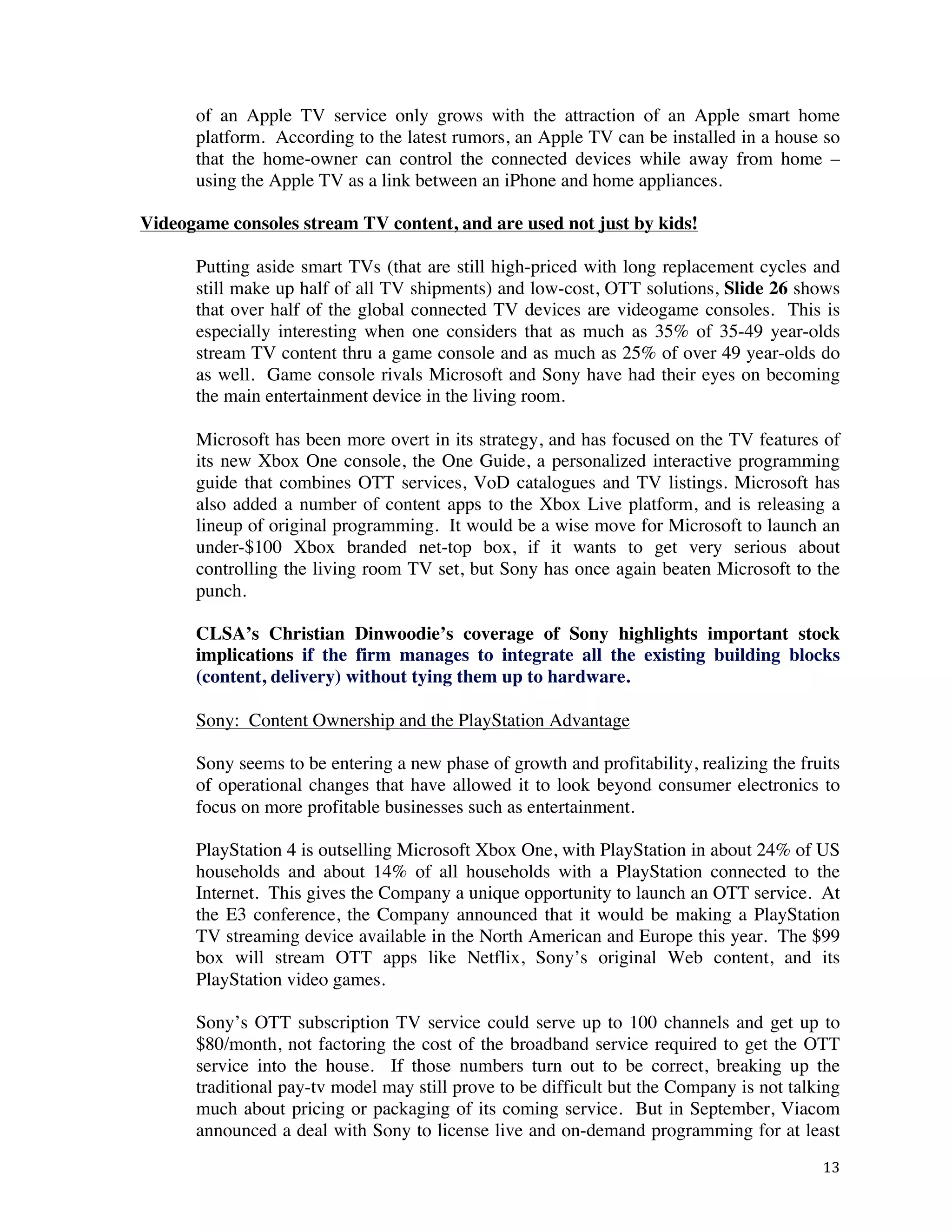 ! 13!
of an Apple TV service only grows with the attraction of an Apple smart home
platform. According to the latest rumors, an Apple TV can be installed in a house so
that the home-owner can control the connected devices while away from home –
using the Apple TV as a link between an iPhone and home appliances.
Videogame consoles stream TV content, and are used not just by kids!
Putting aside smart TVs (that are still high-priced with long replacement cycles and
still make up half of all TV shipments) and low-cost, OTT solutions, Slide 26 shows
that over half of the global connected TV devices are videogame consoles. This is
especially interesting when one considers that as much as 35% of 35-49 year-olds
stream TV content thru a game console and as much as 25% of over 49 year-olds do
as well. Game console rivals Microsoft and Sony have had their eyes on becoming
the main entertainment device in the living room.
Microsoft has been more overt in its strategy, and has focused on the TV features of
its new Xbox One console, the One Guide, a personalized interactive programming
guide that combines OTT services, VoD catalogues and TV listings. Microsoft has
also added a number of content apps to the Xbox Live platform, and is releasing a
lineup of original programming. It would be a wise move for Microsoft to launch an
under-$100 Xbox branded net-top box, if it wants to get very serious about
controlling the living room TV set, but Sony has once again beaten Microsoft to the
punch.
CLSA’s Christian Dinwoodie’s coverage of Sony highlights important stock
implications if the firm manages to integrate all the existing building blocks
(content, delivery) without tying them up to hardware.
Sony: Content Ownership and the PlayStation Advantage
Sony seems to be entering a new phase of growth and profitability, realizing the fruits
of operational changes that have allowed it to look beyond consumer electronics to
focus on more profitable businesses such as entertainment.
PlayStation 4 is outselling Microsoft Xbox One, with PlayStation in about 24% of US
households and about 14% of all households with a PlayStation connected to the
Internet. This gives the Company a unique opportunity to launch an OTT service. At
the E3 conference, the Company announced that it would be making a PlayStation
TV streaming device available in the North American and Europe this year. The $99
box will stream OTT apps like Netflix, Sony’s original Web content, and its
PlayStation video games.
Sony’s OTT subscription TV service could serve up to 100 channels and get up to
$80/month, not factoring the cost of the broadband service required to get the OTT
service into the house. If those numbers turn out to be correct, breaking up the
traditional pay-tv model may still prove to be difficult but the Company is not talking
much about pricing or packaging of its coming service. But in September, Viacom
announced a deal with Sony to license live and on-demand programming for at least
 