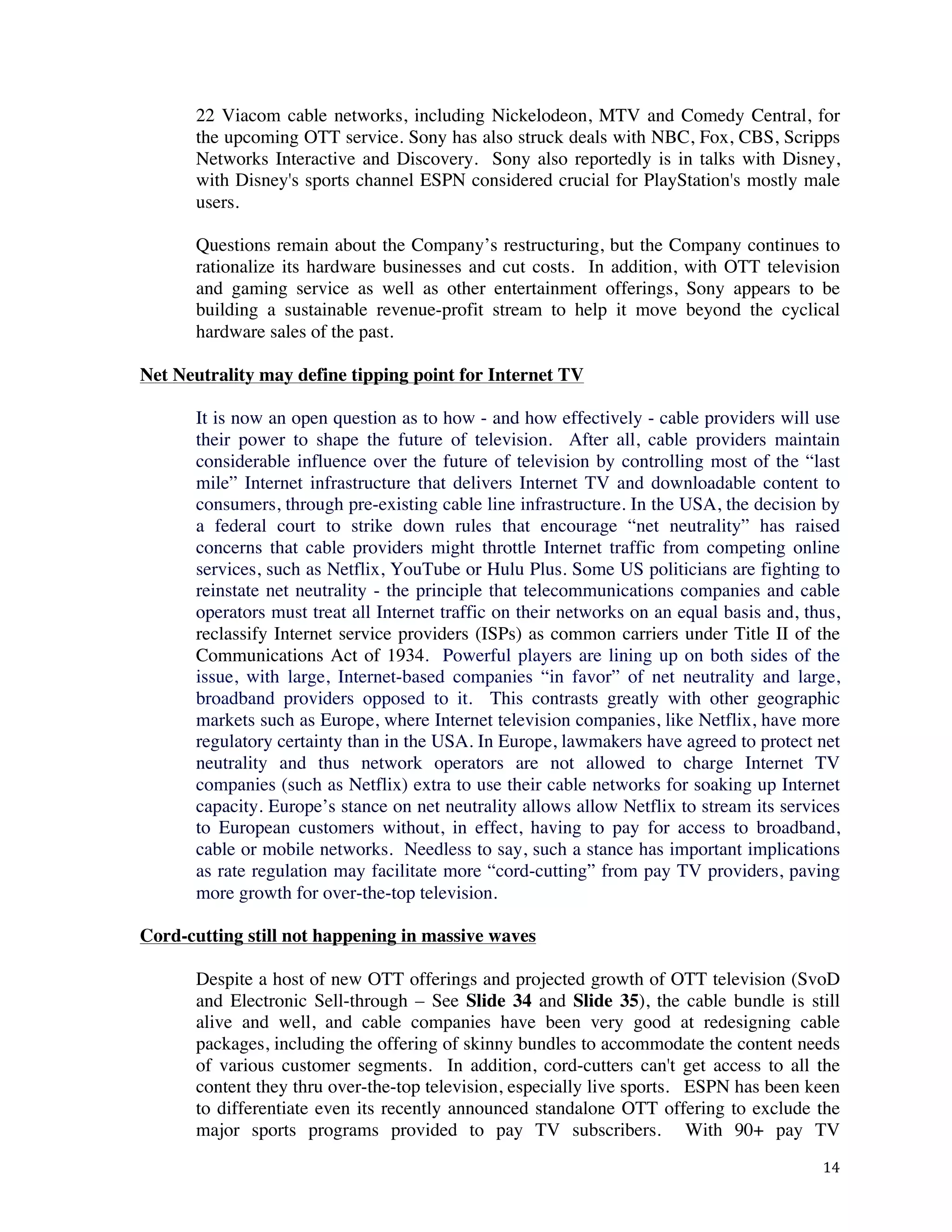 ! 14!
22 Viacom cable networks, including Nickelodeon, MTV and Comedy Central, for
the upcoming OTT service. Sony has also struck deals with NBC, Fox, CBS, Scripps
Networks Interactive and Discovery. Sony also reportedly is in talks with Disney,
with Disney's sports channel ESPN considered crucial for PlayStation's mostly male
users.
Questions remain about the Company’s restructuring, but the Company continues to
rationalize its hardware businesses and cut costs. In addition, with OTT television
and gaming service as well as other entertainment offerings, Sony appears to be
building a sustainable revenue-profit stream to help it move beyond the cyclical
hardware sales of the past.
Net Neutrality may define tipping point for Internet TV
It is now an open question as to how - and how effectively - cable providers will use
their power to shape the future of television. After all, cable providers maintain
considerable influence over the future of television by controlling most of the “last
mile” Internet infrastructure that delivers Internet TV and downloadable content to
consumers, through pre-existing cable line infrastructure. In the USA, the decision by
a federal court to strike down rules that encourage “net neutrality” has raised
concerns that cable providers might throttle Internet traffic from competing online
services, such as Netflix, YouTube or Hulu Plus. Some US politicians are fighting to
reinstate net neutrality - the principle that telecommunications companies and cable
operators must treat all Internet traffic on their networks on an equal basis and, thus,
reclassify Internet service providers (ISPs) as common carriers under Title II of the
Communications Act of 1934. Powerful players are lining up on both sides of the
issue, with large, Internet-based companies “in favor” of net neutrality and large,
broadband providers opposed to it. This contrasts greatly with other geographic
markets such as Europe, where Internet television companies, like Netflix, have more
regulatory certainty than in the USA. In Europe, lawmakers have agreed to protect net
neutrality and thus network operators are not allowed to charge Internet TV
companies (such as Netflix) extra to use their cable networks for soaking up Internet
capacity. Europe’s stance on net neutrality allows allow Netflix to stream its services
to European customers without, in effect, having to pay for access to broadband,
cable or mobile networks. Needless to say, such a stance has important implications
as rate regulation may facilitate more “cord-cutting” from pay TV providers, paving
more growth for over-the-top television.
Cord-cutting still not happening in massive waves
Despite a host of new OTT offerings and projected growth of OTT television (SvoD
and Electronic Sell-through – See Slide 34 and Slide 35), the cable bundle is still
alive and well, and cable companies have been very good at redesigning cable
packages, including the offering of skinny bundles to accommodate the content needs
of various customer segments. In addition, cord-cutters can't get access to all the
content they thru over-the-top television, especially live sports. ESPN has been keen
to differentiate even its recently announced standalone OTT offering to exclude the
major sports programs provided to pay TV subscribers. With 90+ pay TV
 