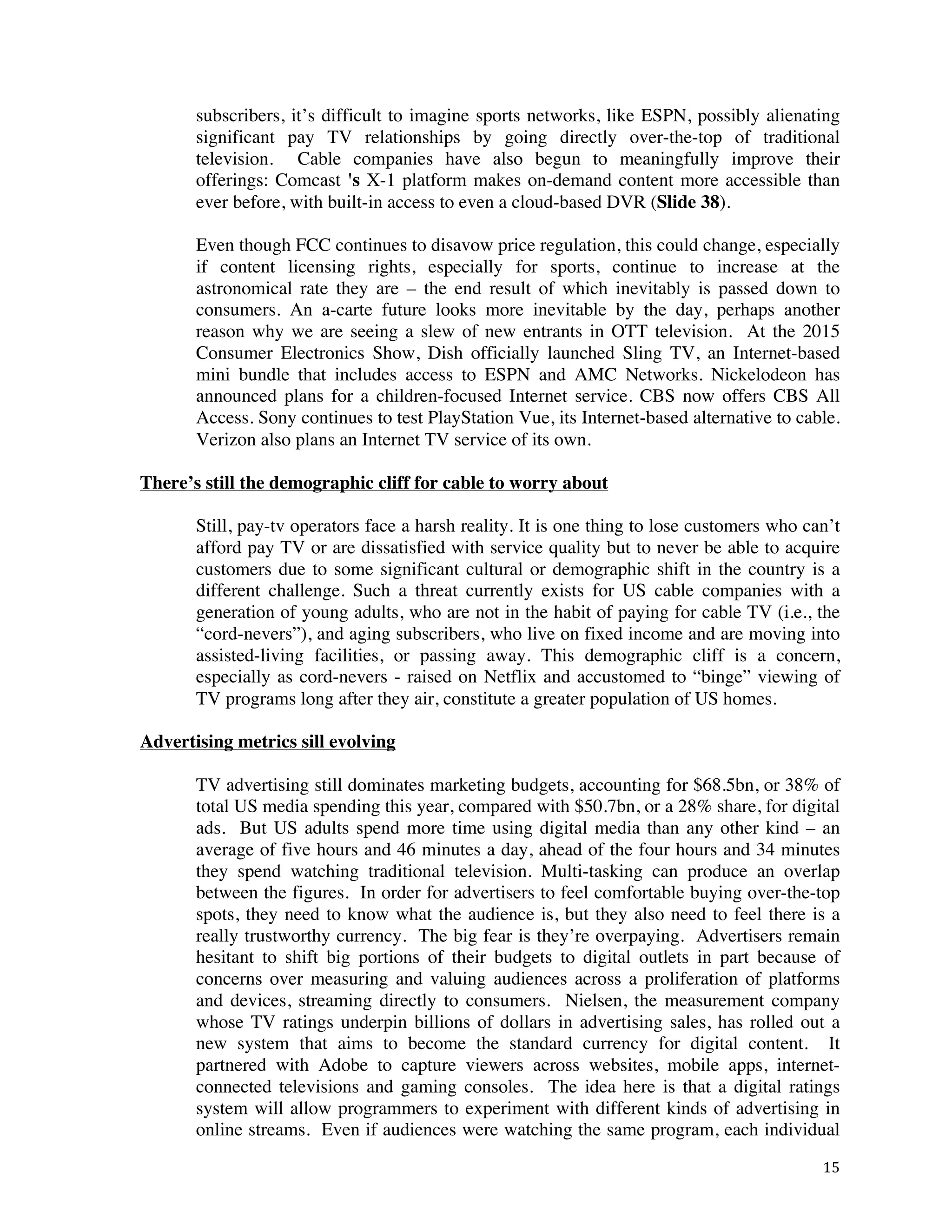 ! 15!
subscribers, it’s difficult to imagine sports networks, like ESPN, possibly alienating
significant pay TV relationships by going directly over-the-top of traditional
television. Cable companies have also begun to meaningfully improve their
offerings: Comcast 's X-1 platform makes on-demand content more accessible than
ever before, with built-in access to even a cloud-based DVR (Slide 38).
Even though FCC continues to disavow price regulation, this could change, especially
if content licensing rights, especially for sports, continue to increase at the
astronomical rate they are – the end result of which inevitably is passed down to
consumers. An a-carte future looks more inevitable by the day, perhaps another
reason why we are seeing a slew of new entrants in OTT television. At the 2015
Consumer Electronics Show, Dish officially launched Sling TV, an Internet-based
mini bundle that includes access to ESPN and AMC Networks. Nickelodeon has
announced plans for a children-focused Internet service. CBS now offers CBS All
Access. Sony continues to test PlayStation Vue, its Internet-based alternative to cable.
Verizon also plans an Internet TV service of its own.
There’s still the demographic cliff for cable to worry about
Still, pay-tv operators face a harsh reality. It is one thing to lose customers who can’t
afford pay TV or are dissatisfied with service quality but to never be able to acquire
customers due to some significant cultural or demographic shift in the country is a
different challenge. Such a threat currently exists for US cable companies with a
generation of young adults, who are not in the habit of paying for cable TV (i.e., the
“cord-nevers”), and aging subscribers, who live on fixed income and are moving into
assisted-living facilities, or passing away. This demographic cliff is a concern,
especially as cord-nevers - raised on Netflix and accustomed to “binge” viewing of
TV programs long after they air, constitute a greater population of US homes.
Advertising metrics sill evolving
TV advertising still dominates marketing budgets, accounting for $68.5bn, or 38% of
total US media spending this year, compared with $50.7bn, or a 28% share, for digital
ads. But US adults spend more time using digital media than any other kind – an
average of five hours and 46 minutes a day, ahead of the four hours and 34 minutes
they spend watching traditional television. Multi-tasking can produce an overlap
between the figures. In order for advertisers to feel comfortable buying over-the-top
spots, they need to know what the audience is, but they also need to feel there is a
really trustworthy currency. The big fear is they’re overpaying. Advertisers remain
hesitant to shift big portions of their budgets to digital outlets in part because of
concerns over measuring and valuing audiences across a proliferation of platforms
and devices, streaming directly to consumers. Nielsen, the measurement company
whose TV ratings underpin billions of dollars in advertising sales, has rolled out a
new system that aims to become the standard currency for digital content. It
partnered with Adobe to capture viewers across websites, mobile apps, internet-
connected televisions and gaming consoles. The idea here is that a digital ratings
system will allow programmers to experiment with different kinds of advertising in
online streams. Even if audiences were watching the same program, each individual
 