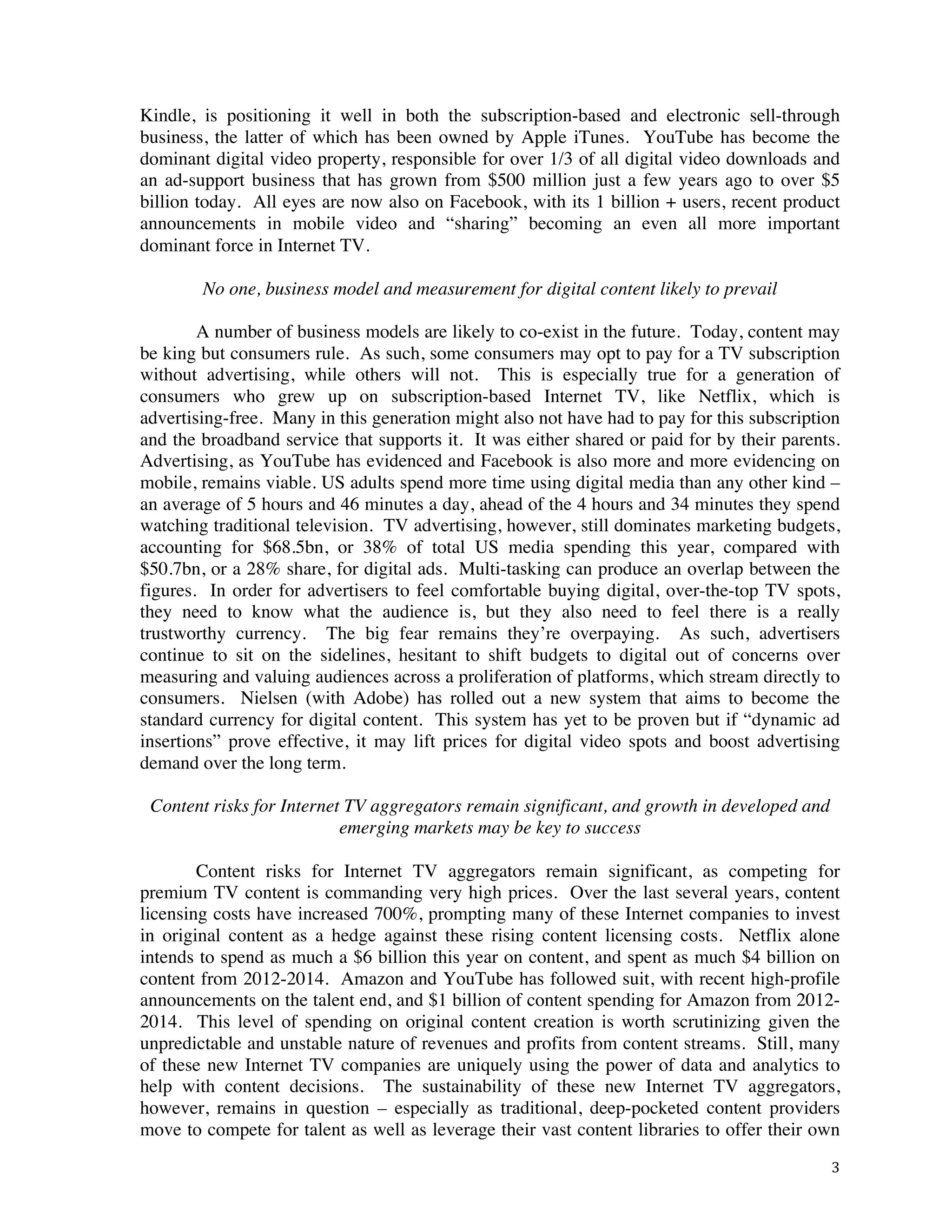 ! 3!
Kindle, is positioning it well in both the subscription-based and electronic sell-through
business, the latter of which has been owned by Apple iTunes. YouTube has become the
dominant digital video property, responsible for over 1/3 of all digital video downloads and
an ad-support business that has grown from $500 million just a few years ago to over $5
billion today. All eyes are now also on Facebook, with its 1 billion + users, recent product
announcements in mobile video and “sharing” becoming an even all more important
dominant force in Internet TV.
No one, business model and measurement for digital content likely to prevail
A number of business models are likely to co-exist in the future. Today, content may
be king but consumers rule. As such, some consumers may opt to pay for a TV subscription
without advertising, while others will not. This is especially true for a generation of
consumers who grew up on subscription-based Internet TV, like Netflix, which is
advertising-free. Many in this generation might also not have had to pay for this subscription
and the broadband service that supports it. It was either shared or paid for by their parents.
Advertising, as YouTube has evidenced and Facebook is also more and more evidencing on
mobile, remains viable. US adults spend more time using digital media than any other kind –
an average of 5 hours and 46 minutes a day, ahead of the 4 hours and 34 minutes they spend
watching traditional television. TV advertising, however, still dominates marketing budgets,
accounting for $68.5bn, or 38% of total US media spending this year, compared with
$50.7bn, or a 28% share, for digital ads. Multi-tasking can produce an overlap between the
figures. In order for advertisers to feel comfortable buying digital, over-the-top TV spots,
they need to know what the audience is, but they also need to feel there is a really
trustworthy currency. The big fear remains they’re overpaying. As such, advertisers
continue to sit on the sidelines, hesitant to shift budgets to digital out of concerns over
measuring and valuing audiences across a proliferation of platforms, which stream directly to
consumers. Nielsen (with Adobe) has rolled out a new system that aims to become the
standard currency for digital content. This system has yet to be proven but if “dynamic ad
insertions” prove effective, it may lift prices for digital video spots and boost advertising
demand over the long term.
Content risks for Internet TV aggregators remain significant, and growth in developed and
emerging markets may be key to success
Content risks for Internet TV aggregators remain significant, as competing for
premium TV content is commanding very high prices. Over the last several years, content
licensing costs have increased 700%, prompting many of these Internet companies to invest
in original content as a hedge against these rising content licensing costs. Netflix alone
intends to spend as much a $6 billion this year on content, and spent as much $4 billion on
content from 2012-2014. Amazon and YouTube has followed suit, with recent high-profile
announcements on the talent end, and $1 billion of content spending for Amazon from 2012-
2014. This level of spending on original content creation is worth scrutinizing given the
unpredictable and unstable nature of revenues and profits from content streams. Still, many
of these new Internet TV companies are uniquely using the power of data and analytics to
help with content decisions. The sustainability of these new Internet TV aggregators,
however, remains in question – especially as traditional, deep-pocketed content providers
move to compete for talent as well as leverage their vast content libraries to offer their own
 