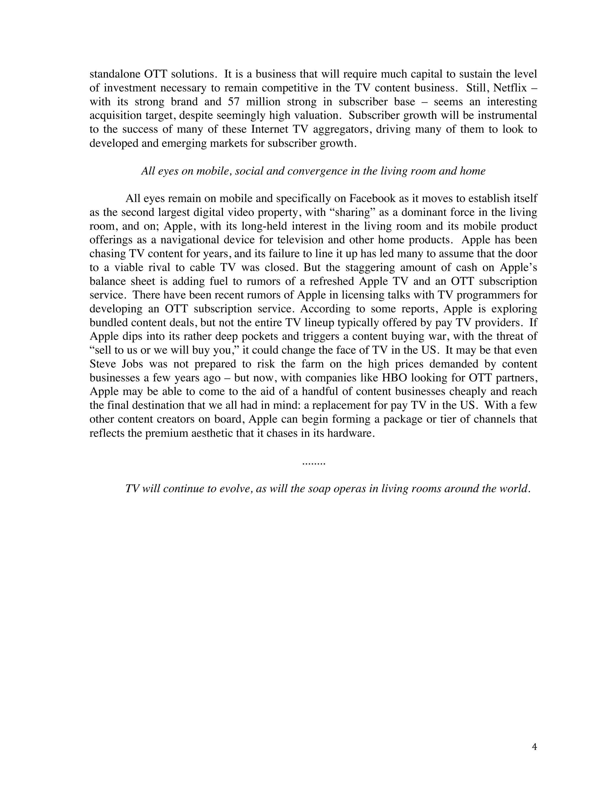 ! 4!
standalone OTT solutions. It is a business that will require much capital to sustain the level
of investment necessary to remain competitive in the TV content business. Still, Netflix –
with its strong brand and 57 million strong in subscriber base – seems an interesting
acquisition target, despite seemingly high valuation. Subscriber growth will be instrumental
to the success of many of these Internet TV aggregators, driving many of them to look to
developed and emerging markets for subscriber growth.
All eyes on mobile, social and convergence in the living room and home
All eyes remain on mobile and specifically on Facebook as it moves to establish itself
as the second largest digital video property, with “sharing” as a dominant force in the living
room, and on; Apple, with its long-held interest in the living room and its mobile product
offerings as a navigational device for television and other home products. Apple has been
chasing TV content for years, and its failure to line it up has led many to assume that the door
to a viable rival to cable TV was closed. But the staggering amount of cash on Apple’s
balance sheet is adding fuel to rumors of a refreshed Apple TV and an OTT subscription
service. There have been recent rumors of Apple in licensing talks with TV programmers for
developing an OTT subscription service. According to some reports, Apple is exploring
bundled content deals, but not the entire TV lineup typically offered by pay TV providers. If
Apple dips into its rather deep pockets and triggers a content buying war, with the threat of
“sell to us or we will buy you,” it could change the face of TV in the US. It may be that even
Steve Jobs was not prepared to risk the farm on the high prices demanded by content
businesses a few years ago – but now, with companies like HBO looking for OTT partners,
Apple may be able to come to the aid of a handful of content businesses cheaply and reach
the final destination that we all had in mind: a replacement for pay TV in the US. With a few
other content creators on board, Apple can begin forming a package or tier of channels that
reflects the premium aesthetic that it chases in its hardware.
........
TV will continue to evolve, as will the soap operas in living rooms around the world.
 
