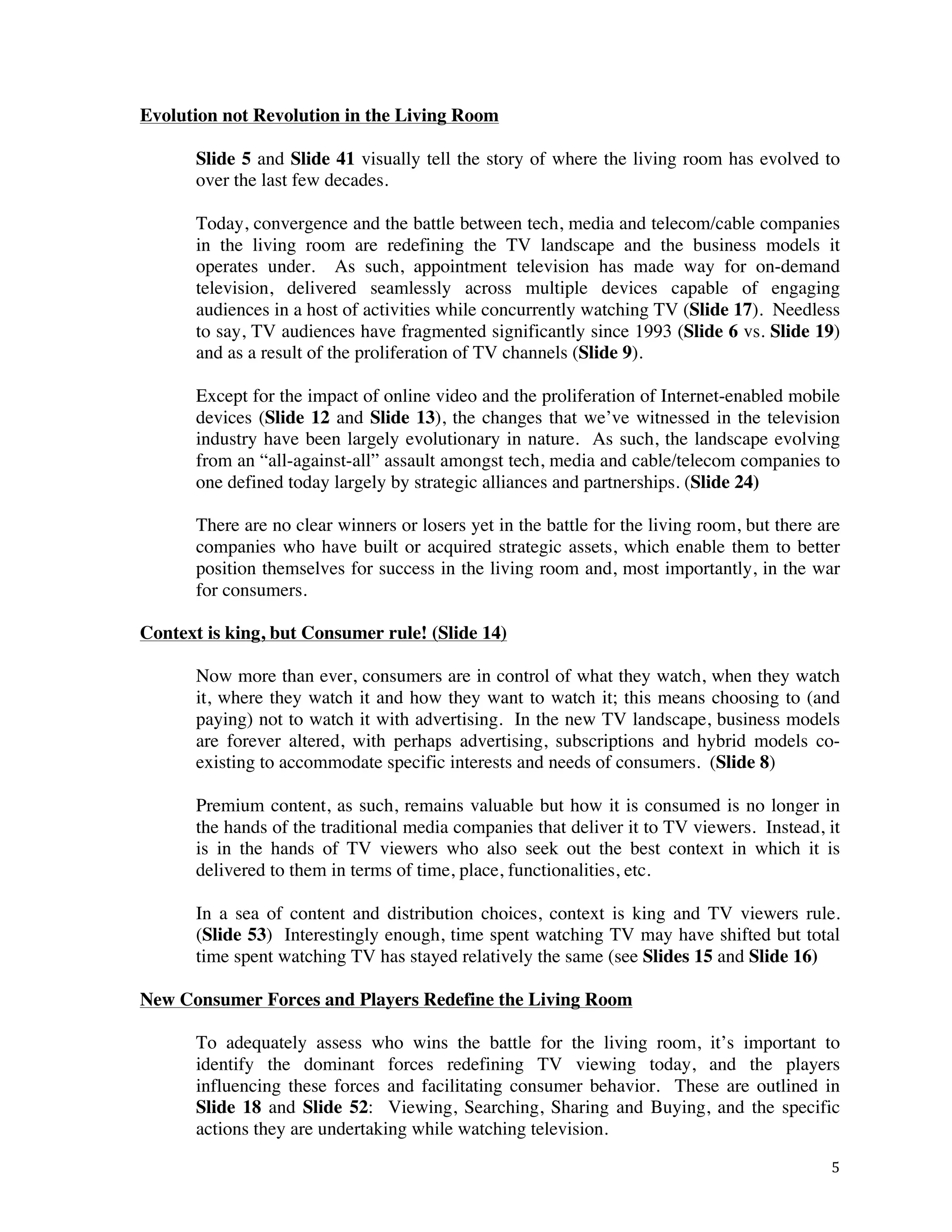 ! 5!
Evolution not Revolution in the Living Room
Slide 5 and Slide 41 visually tell the story of where the living room has evolved to
over the last few decades.
Today, convergence and the battle between tech, media and telecom/cable companies
in the living room are redefining the TV landscape and the business models it
operates under. As such, appointment television has made way for on-demand
television, delivered seamlessly across multiple devices capable of engaging
audiences in a host of activities while concurrently watching TV (Slide 17). Needless
to say, TV audiences have fragmented significantly since 1993 (Slide 6 vs. Slide 19)
and as a result of the proliferation of TV channels (Slide 9).
Except for the impact of online video and the proliferation of Internet-enabled mobile
devices (Slide 12 and Slide 13), the changes that we’ve witnessed in the television
industry have been largely evolutionary in nature. As such, the landscape evolving
from an “all-against-all” assault amongst tech, media and cable/telecom companies to
one defined today largely by strategic alliances and partnerships. (Slide 24)
There are no clear winners or losers yet in the battle for the living room, but there are
companies who have built or acquired strategic assets, which enable them to better
position themselves for success in the living room and, most importantly, in the war
for consumers.
Context is king, but Consumer rule! (Slide 14)
Now more than ever, consumers are in control of what they watch, when they watch
it, where they watch it and how they want to watch it; this means choosing to (and
paying) not to watch it with advertising. In the new TV landscape, business models
are forever altered, with perhaps advertising, subscriptions and hybrid models co-
existing to accommodate specific interests and needs of consumers. (Slide 8)
Premium content, as such, remains valuable but how it is consumed is no longer in
the hands of the traditional media companies that deliver it to TV viewers. Instead, it
is in the hands of TV viewers who also seek out the best context in which it is
delivered to them in terms of time, place, functionalities, etc.
In a sea of content and distribution choices, context is king and TV viewers rule.
(Slide 53) Interestingly enough, time spent watching TV may have shifted but total
time spent watching TV has stayed relatively the same (see Slides 15 and Slide 16)
New Consumer Forces and Players Redefine the Living Room
To adequately assess who wins the battle for the living room, it’s important to
identify the dominant forces redefining TV viewing today, and the players
influencing these forces and facilitating consumer behavior. These are outlined in
Slide 18 and Slide 52: Viewing, Searching, Sharing and Buying, and the specific
actions they are undertaking while watching television.
 
