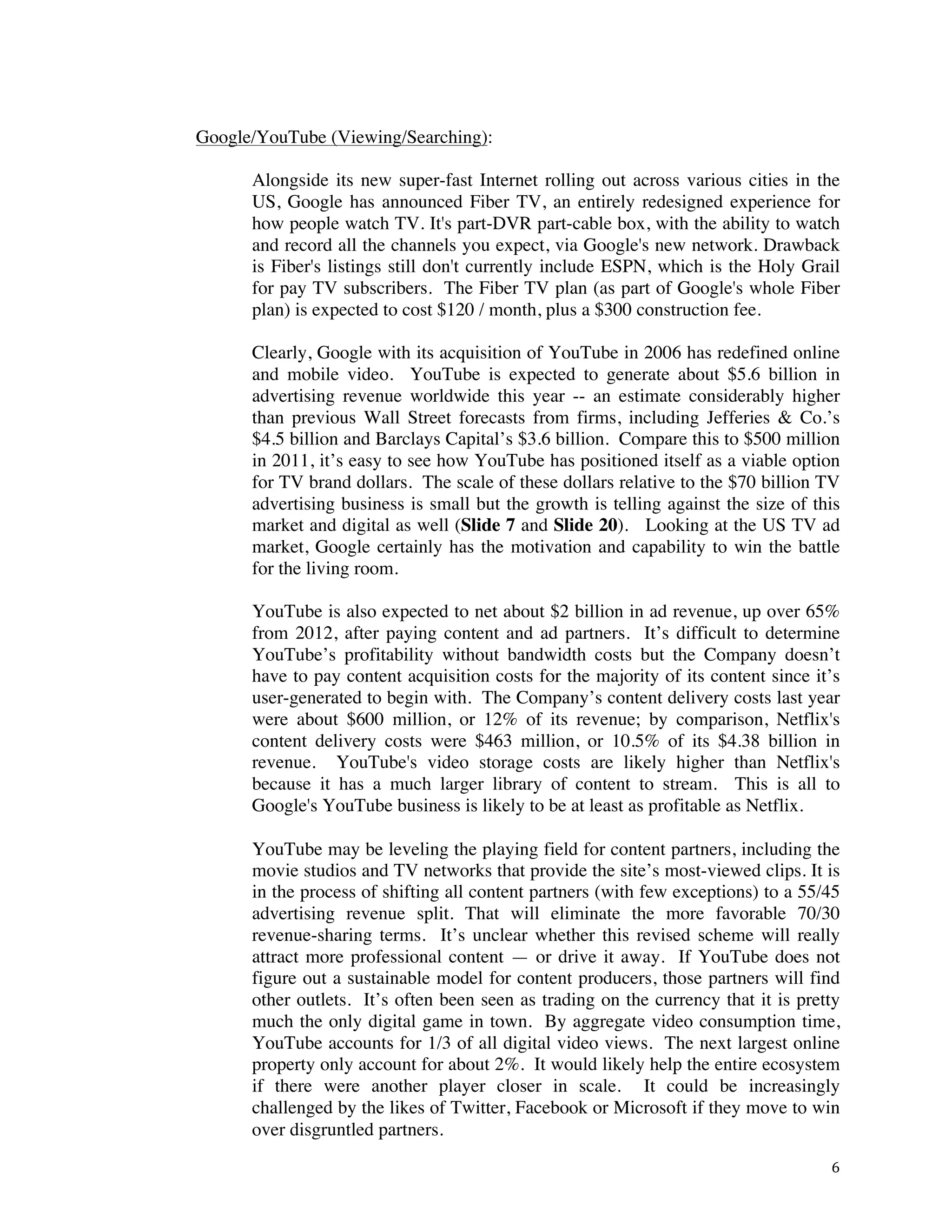 ! 6!
Google/YouTube (Viewing/Searching):
Alongside its new super-fast Internet rolling out across various cities in the
US, Google has announced Fiber TV, an entirely redesigned experience for
how people watch TV. It's part-DVR part-cable box, with the ability to watch
and record all the channels you expect, via Google's new network. Drawback
is Fiber's listings still don't currently include ESPN, which is the Holy Grail
for pay TV subscribers. The Fiber TV plan (as part of Google's whole Fiber
plan) is expected to cost $120 / month, plus a $300 construction fee.
Clearly, Google with its acquisition of YouTube in 2006 has redefined online
and mobile video. YouTube is expected to generate about $5.6 billion in
advertising revenue worldwide this year -- an estimate considerably higher
than previous Wall Street forecasts from firms, including Jefferies & Co.’s
$4.5 billion and Barclays Capital’s $3.6 billion. Compare this to $500 million
in 2011, it’s easy to see how YouTube has positioned itself as a viable option
for TV brand dollars. The scale of these dollars relative to the $70 billion TV
advertising business is small but the growth is telling against the size of this
market and digital as well (Slide 7 and Slide 20). Looking at the US TV ad
market, Google certainly has the motivation and capability to win the battle
for the living room.
YouTube is also expected to net about $2 billion in ad revenue, up over 65%
from 2012, after paying content and ad partners. It’s difficult to determine
YouTube’s profitability without bandwidth costs but the Company doesn’t
have to pay content acquisition costs for the majority of its content since it’s
user-generated to begin with. The Company’s content delivery costs last year
were about $600 million, or 12% of its revenue; by comparison, Netflix's
content delivery costs were $463 million, or 10.5% of its $4.38 billion in
revenue. YouTube's video storage costs are likely higher than Netflix's
because it has a much larger library of content to stream. This is all to
Google's YouTube business is likely to be at least as profitable as Netflix.
YouTube may be leveling the playing field for content partners, including the
movie studios and TV networks that provide the site’s most-viewed clips. It is
in the process of shifting all content partners (with few exceptions) to a 55/45
advertising revenue split. That will eliminate the more favorable 70/30
revenue-sharing terms. It’s unclear whether this revised scheme will really
attract more professional content — or drive it away. If YouTube does not
figure out a sustainable model for content producers, those partners will find
other outlets. It’s often been seen as trading on the currency that it is pretty
much the only digital game in town. By aggregate video consumption time,
YouTube accounts for 1/3 of all digital video views. The next largest online
property only account for about 2%. It would likely help the entire ecosystem
if there were another player closer in scale. It could be increasingly
challenged by the likes of Twitter, Facebook or Microsoft if they move to win
over disgruntled partners.
 