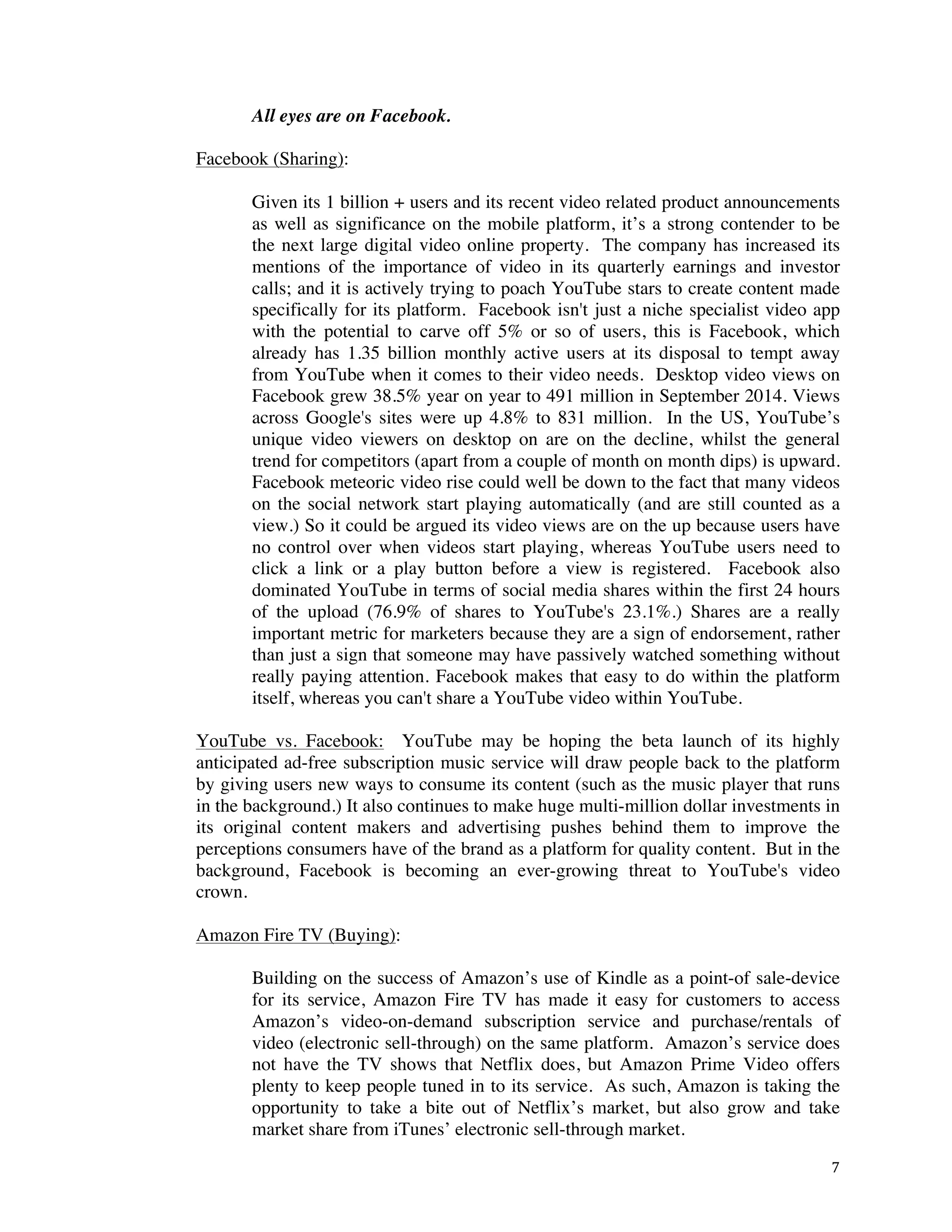 ! 7!
All eyes are on Facebook.
Facebook (Sharing):
Given its 1 billion + users and its recent video related product announcements
as well as significance on the mobile platform, it’s a strong contender to be
the next large digital video online property. The company has increased its
mentions of the importance of video in its quarterly earnings and investor
calls; and it is actively trying to poach YouTube stars to create content made
specifically for its platform. Facebook isn't just a niche specialist video app
with the potential to carve off 5% or so of users, this is Facebook, which
already has 1.35 billion monthly active users at its disposal to tempt away
from YouTube when it comes to their video needs. Desktop video views on
Facebook grew 38.5% year on year to 491 million in September 2014. Views
across Google's sites were up 4.8% to 831 million. In the US, YouTube’s
unique video viewers on desktop on are on the decline, whilst the general
trend for competitors (apart from a couple of month on month dips) is upward.
Facebook meteoric video rise could well be down to the fact that many videos
on the social network start playing automatically (and are still counted as a
view.) So it could be argued its video views are on the up because users have
no control over when videos start playing, whereas YouTube users need to
click a link or a play button before a view is registered. Facebook also
dominated YouTube in terms of social media shares within the first 24 hours
of the upload (76.9% of shares to YouTube's 23.1%.) Shares are a really
important metric for marketers because they are a sign of endorsement, rather
than just a sign that someone may have passively watched something without
really paying attention. Facebook makes that easy to do within the platform
itself, whereas you can't share a YouTube video within YouTube.
YouTube vs. Facebook: YouTube may be hoping the beta launch of its highly
anticipated ad-free subscription music service will draw people back to the platform
by giving users new ways to consume its content (such as the music player that runs
in the background.) It also continues to make huge multi-million dollar investments in
its original content makers and advertising pushes behind them to improve the
perceptions consumers have of the brand as a platform for quality content. But in the
background, Facebook is becoming an ever-growing threat to YouTube's video
crown.
Amazon Fire TV (Buying):
Building on the success of Amazon’s use of Kindle as a point-of sale-device
for its service, Amazon Fire TV has made it easy for customers to access
Amazon’s video-on-demand subscription service and purchase/rentals of
video (electronic sell-through) on the same platform. Amazon’s service does
not have the TV shows that Netflix does, but Amazon Prime Video offers
plenty to keep people tuned in to its service. As such, Amazon is taking the
opportunity to take a bite out of Netflix’s market, but also grow and take
market share from iTunes’ electronic sell-through market.
 