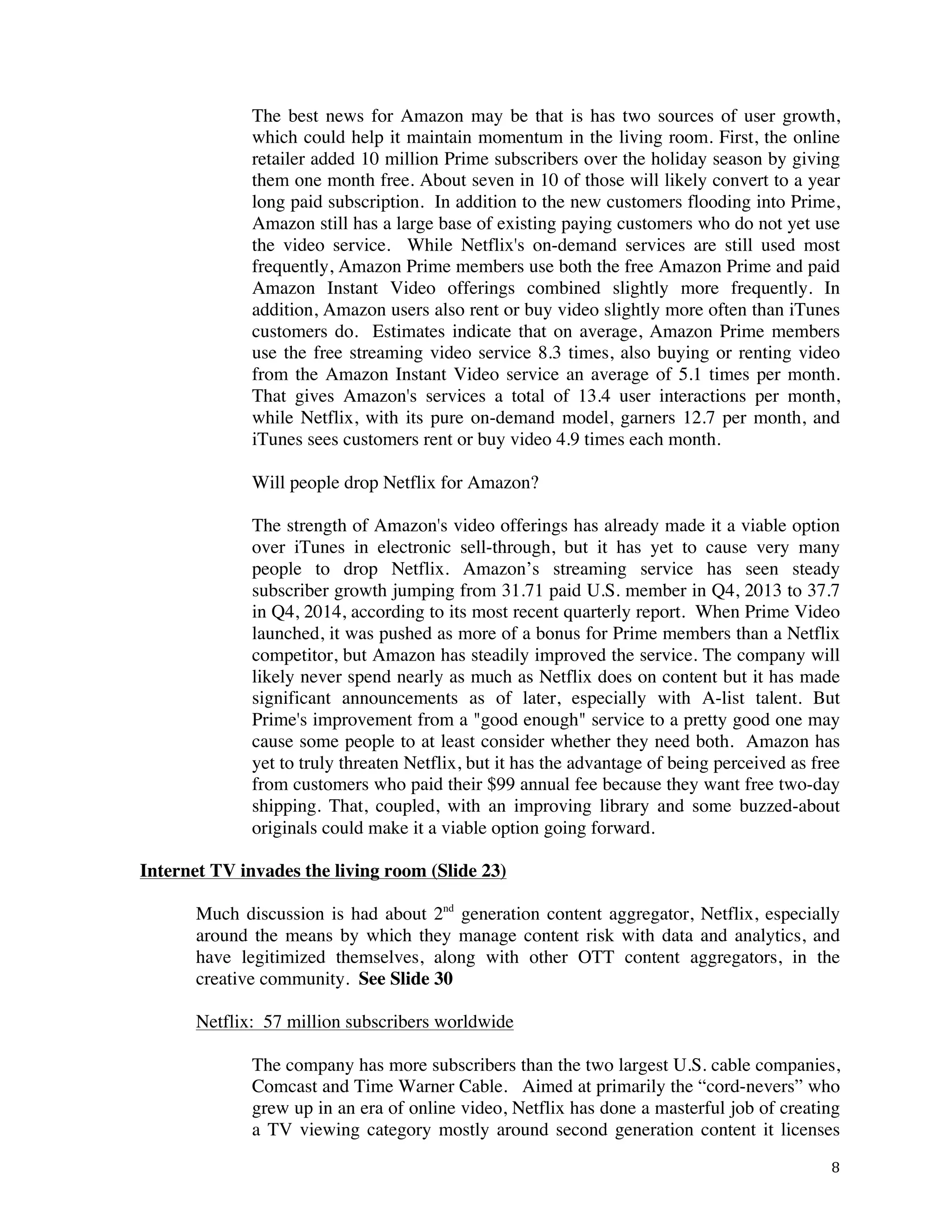 ! 8!
The best news for Amazon may be that is has two sources of user growth,
which could help it maintain momentum in the living room. First, the online
retailer added 10 million Prime subscribers over the holiday season by giving
them one month free. About seven in 10 of those will likely convert to a year
long paid subscription. In addition to the new customers flooding into Prime,
Amazon still has a large base of existing paying customers who do not yet use
the video service. While Netflix's on-demand services are still used most
frequently, Amazon Prime members use both the free Amazon Prime and paid
Amazon Instant Video offerings combined slightly more frequently. In
addition, Amazon users also rent or buy video slightly more often than iTunes
customers do. Estimates indicate that on average, Amazon Prime members
use the free streaming video service 8.3 times, also buying or renting video
from the Amazon Instant Video service an average of 5.1 times per month.
That gives Amazon's services a total of 13.4 user interactions per month,
while Netflix, with its pure on-demand model, garners 12.7 per month, and
iTunes sees customers rent or buy video 4.9 times each month.
Will people drop Netflix for Amazon?
The strength of Amazon's video offerings has already made it a viable option
over iTunes in electronic sell-through, but it has yet to cause very many
people to drop Netflix. Amazon’s streaming service has seen steady
subscriber growth jumping from 31.71 paid U.S. member in Q4, 2013 to 37.7
in Q4, 2014, according to its most recent quarterly report. When Prime Video
launched, it was pushed as more of a bonus for Prime members than a Netflix
competitor, but Amazon has steadily improved the service. The company will
likely never spend nearly as much as Netflix does on content but it has made
significant announcements as of later, especially with A-list talent. But
Prime's improvement from a "good enough" service to a pretty good one may
cause some people to at least consider whether they need both. Amazon has
yet to truly threaten Netflix, but it has the advantage of being perceived as free
from customers who paid their $99 annual fee because they want free two-day
shipping. That, coupled, with an improving library and some buzzed-about
originals could make it a viable option going forward.
Internet TV invades the living room (Slide 23)
Much discussion is had about 2nd
generation content aggregator, Netflix, especially
around the means by which they manage content risk with data and analytics, and
have legitimized themselves, along with other OTT content aggregators, in the
creative community. See Slide 30
Netflix: 57 million subscribers worldwide
The company has more subscribers than the two largest U.S. cable companies,
Comcast and Time Warner Cable. Aimed at primarily the “cord-nevers” who
grew up in an era of online video, Netflix has done a masterful job of creating
a TV viewing category mostly around second generation content it licenses
 