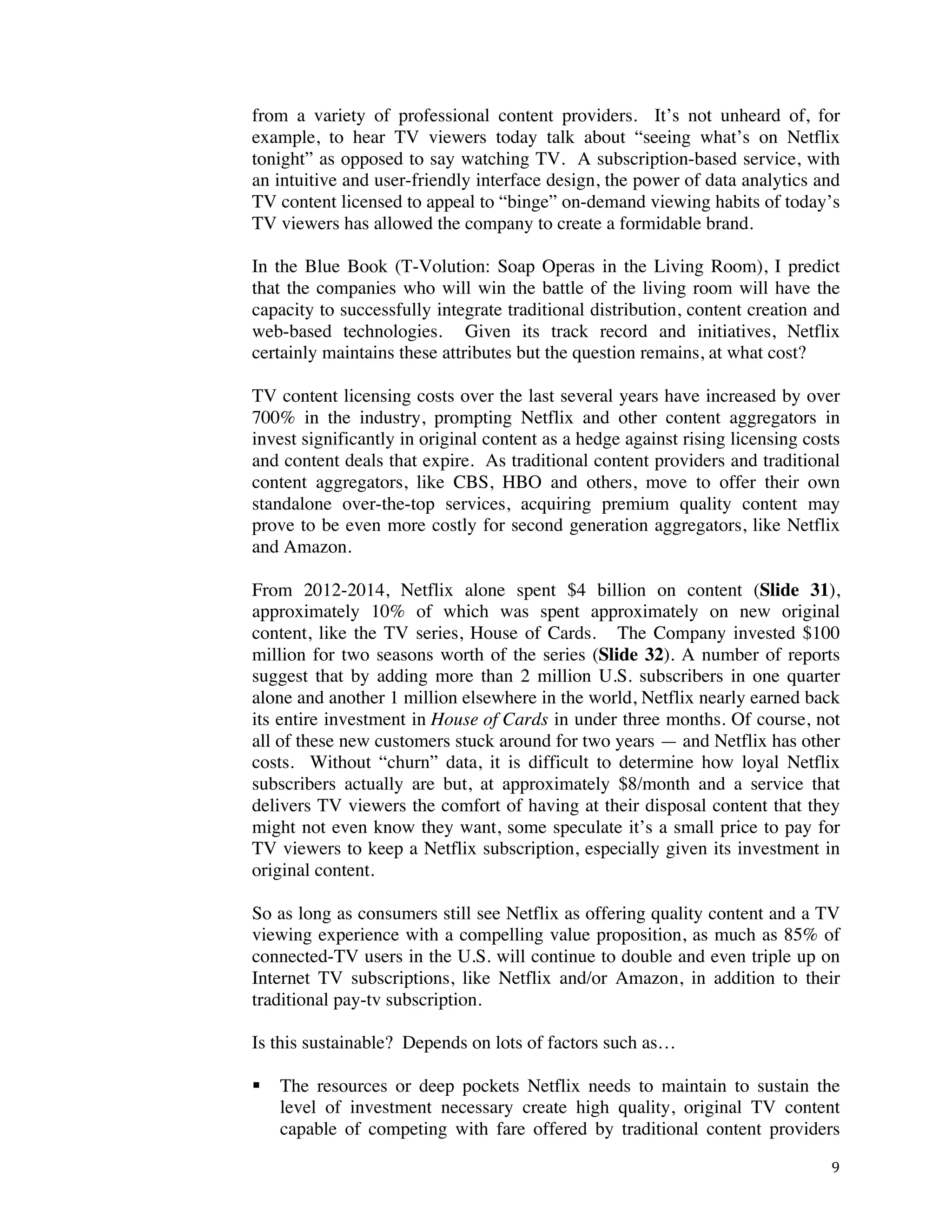 ! 9!
from a variety of professional content providers. It’s not unheard of, for
example, to hear TV viewers today talk about “seeing what’s on Netflix
tonight” as opposed to say watching TV. A subscription-based service, with
an intuitive and user-friendly interface design, the power of data analytics and
TV content licensed to appeal to “binge” on-demand viewing habits of today’s
TV viewers has allowed the company to create a formidable brand.
In the Blue Book (T-Volution: Soap Operas in the Living Room), I predict
that the companies who will win the battle of the living room will have the
capacity to successfully integrate traditional distribution, content creation and
web-based technologies. Given its track record and initiatives, Netflix
certainly maintains these attributes but the question remains, at what cost?
TV content licensing costs over the last several years have increased by over
700% in the industry, prompting Netflix and other content aggregators in
invest significantly in original content as a hedge against rising licensing costs
and content deals that expire. As traditional content providers and traditional
content aggregators, like CBS, HBO and others, move to offer their own
standalone over-the-top services, acquiring premium quality content may
prove to be even more costly for second generation aggregators, like Netflix
and Amazon.
From 2012-2014, Netflix alone spent $4 billion on content (Slide 31),
approximately 10% of which was spent approximately on new original
content, like the TV series, House of Cards. The Company invested $100
million for two seasons worth of the series (Slide 32). A number of reports
suggest that by adding more than 2 million U.S. subscribers in one quarter
alone and another 1 million elsewhere in the world, Netflix nearly earned back
its entire investment in House of Cards in under three months. Of course, not
all of these new customers stuck around for two years — and Netflix has other
costs. Without “churn” data, it is difficult to determine how loyal Netflix
subscribers actually are but, at approximately $8/month and a service that
delivers TV viewers the comfort of having at their disposal content that they
might not even know they want, some speculate it’s a small price to pay for
TV viewers to keep a Netflix subscription, especially given its investment in
original content.
So as long as consumers still see Netflix as offering quality content and a TV
viewing experience with a compelling value proposition, as much as 85% of
connected-TV users in the U.S. will continue to double and even triple up on
Internet TV subscriptions, like Netflix and/or Amazon, in addition to their
traditional pay-tv subscription.
Is this sustainable? Depends on lots of factors such as…
! The resources or deep pockets Netflix needs to maintain to sustain the
level of investment necessary create high quality, original TV content
capable of competing with fare offered by traditional content providers
 
