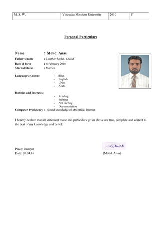 M. S. W. Vinayaka Missions University 2010 1st
Personal Particulars
Name : Mohd. Anas
Father’s name : LateMr. Mohd. Khalid
Date of birth : 6 February 2016
Marital Status : Married
Languages Known: - Hindi
- English
- Urdu
- Arabi
Hobbies and Interests:
- Reading
- Writing
- Net Surfing
- Documentation
Computer Proficiency : Sound knowledge of MS office, Internet
I hereby declare that all statement made and particulars given above are true, complete and correct to
the best of my knowledge and belief.
Place: Rampur
Date: 20.04.16 (Mohd. Anas)
 