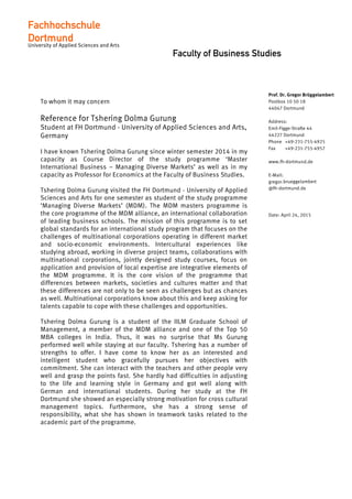 Faculty of Business Studies
To whom it may concern
Reference for Tshering Dolma Gurung
Student at FH Dortmund - University of Applied Sciences and Arts,
Germany
I have known Tshering Dolma Gurung since winter semester 2014 in my
capacity as Course Director of the study programme ‘Master
International Business – Managing Diverse Markets’ as well as in my
capacity as Professor for Economics at the Faculty of Business Studies.
Tshering Dolma Gurung visited the FH Dortmund - University of Applied
Sciences and Arts for one semester as student of the study programme
‘Managing Diverse Markets’ (MDM). The MDM masters programme is
the core programme of the MDM alliance, an international collaboration
of leading business schools. The mission of this programme is to set
global standards for an international study program that focuses on the
challenges of multinational corporations operating in different market
and socio-economic environments. Intercultural experiences like
studying abroad, working in diverse project teams, collaborations with
multinational corporations, jointly designed study courses, focus on
application and provision of local expertise are integrative elements of
the MDM programme. It is the core vision of the programme that
differences between markets, societies and cultures matter and that
these differences are not only to be seen as challenges but as chances
as well. Multinational corporations know about this and keep asking for
talents capable to cope with these challenges and opportunities.
Tshering Dolma Gurung is a student of the IILM Graduate School of
Management, a member of the MDM alliance and one of the Top 50
MBA colleges in India. Thus, it was no surprise that Ms Gurung
performed well while staying at our faculty. Tshering has a number of
strengths to offer. I have come to know her as an interested and
intelligent student who gracefully pursues her objectives with
commitment. She can interact with the teachers and other people very
well and grasp the points fast. She hardly had difficulties in adjusting
to the life and learning style in Germany and got well along with
German and international students. During her study at the FH
Dortmund she showed an especially strong motivation for cross cultural
management topics. Furthermore, she has a strong sense of
responsibility, what she has shown in teamwork tasks related to the
academic part of the programme.
Prof. Dr. Gregor Brüggelambert
Postbox 10 50 18
44047 Dortmund
Address:
Emil-Figge-Straße 44
44227 Dortmund
Phone +49-231-755-4925
Fax +49-231-755-4957
www.fh-dortmund.de
E-Mail:
gregor.brueggelambert
@fh-dortmund.de
Date: April 24, 2015
Fachhochschule
Dortmund
University of Applied Sciences and Arts
Fachhochschule
Dortmund
University of Applied Sciences and Arts
 