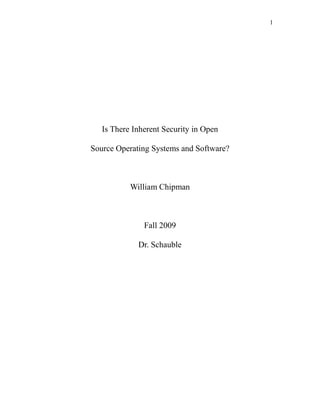 1
Is There Inherent Security in Open
Source Operating Systems and Software?
William Chipman
Fall 2009
Dr. Schauble
 