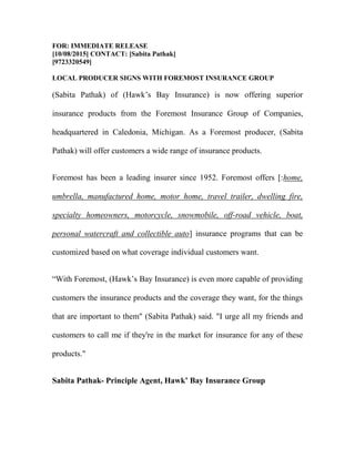 FOR: IMMEDIATE RELEASE
[10/08/2015] CONTACT: [Sabita Pathak]
[9723320549]
LOCAL PRODUCER SIGNS WITH FOREMOST INSURANCE GROUP
(Sabita Pathak) of (Hawk’s Bay Insurance) is now offering superior
insurance products from the Foremost Insurance Group of Companies,
headquartered in Caledonia, Michigan. As a Foremost producer, (Sabita
Pathak) will offer customers a wide range of insurance products.
Foremost has been a leading insurer since 1952. Foremost offers [:home,
umbrella, manufactured home, motor home, travel trailer, dwelling fire,
specialty homeowners, motorcycle, snowmobile, off-road vehicle, boat,
personal watercraft and collectible auto] insurance programs that can be
customized based on what coverage individual customers want.
“With Foremost, (Hawk’s Bay Insurance) is even more capable of providing
customers the insurance products and the coverage they want, for the things
that are important to them" (Sabita Pathak) said. "I urge all my friends and
customers to call me if they're in the market for insurance for any of these
products."
Sabita Pathak- Principle Agent, Hawk’ Bay Insurance Group
 