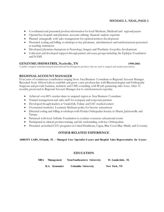 MICHAEL L. NEAL, PAGE 2
 Coordinated and presented product information for local Medicare, Medicaid and regional payers
 Opened key hospital and physician accounts utilizing financial analysis expertise
 Planned strategically with sales management for optimal territory development
 Presented coding and billing workshops to key physicians, administrators and reimbursement personnel
at teaching institutions
 Developed physician champions in Neurology, Surgery and Psychiatry for policy development
 Cultivated and developed support through patient advocacy groups including the Epilepsy Foundation
and NAMI
GENZYME/BIOMATRIX, Nashville, TN 1998-2002
A public company manufacturing biomaterialsand biotherapeutic products that are used in surgical and medical procedures.
REGIONAL ACCOUNT MANAGER
Four years of continuous contribution ranging from Area Business Consultant to Regional Account Manager.
Recruited from Abbott Labs to establish and grow a new products line with Rheumatologists and Orthopedic
Surgeons and provide business, technical and CME consulting with Wyeth partnering sales force. After 15
months, promoted to Regional Account Manager due to reimbursement expertise.
 Achieved over 80% market share in assigned region as Area Business Consultant
 Trained management and sales staff for company and corporate partners
 Developed thought leaders at Vanderbilt, Tulane and LSU medical centers
 Overturned restrictive Louisiana Medicare policy for Synvisc retreatment
 Directed coding and billing workshops with Florida Orthopedics Society in Miami, Jacksonville and
Tampa
 Partnered with local Arthritis Foundation to conduct consumer educational events
 Participated in clinical product training and lab credentialing with key Orthopedists
 Presented accredited CEU programs at United Healthcare, Cigna, Blue Cross Blue Shield, and Coventry
OTHER RELATED EXPERIENCE
ABBOTT LABS, Orlando, FL – Managed Care Specialist 4 years and Hospital Sales Representative for 4 years
EDUCATION
MBA Management Nova/Southeastern University Ft. Lauderdale, FL
B.A. Economics Columbia University New York, NY
 
