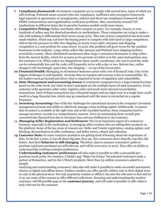 Page | 10
8. Compliance framework: eCommerce companies are to comply with several laws, many of which are
still evolving. Potential issues around cyber law compliance, inefficient anti-corruption framework,
legal exposure in agreements or arrangements, indirect and direct tax compliance framework and
FEMA contraventions and regularization could pose problems. Also, uncertainty around VAT
implications in different states due to peculiar business models could cause issues.
9. Competitive Pricing: Online merchants often compete on price. For example, dozens or even
hundreds of sellers may list identical products on marketplaces. These companies are vying to make a
sale with nothing to differentiate their stores except price. This sort of price competition has hurt some
small retailers, which may not have the buying power to compete with mid-sized or large competitors.
Add to this the pressure to offer free shipping on nearly every order, and price and shipping
competition is a real problem for some stores. In 2016, this problem will grow worse for the smallest
businesses in the industry. Large online sellers like Amazon and Walmart have shipping facilities
around the country. These distributed warehouses allow large e-commerce businesses to ship orders
from the nearest facility, which for as many as 60 percents of orders is in the same metropolitan area
the customer is in. When orders are shipped from these nearby warehouses, the cost to send the order
can be substantially less and the order will frequently arrive with a day or two. Bottom line, online
shoppers will increasingly expect fast, free shipping — on top of the lowest price.
10.Financial Health: Managing an eCommerce business comes with a lot of financial risks. One of the
biggest challenges is cash liquidity. Accurate data on margins and revenue is key to sustainability. So,
the leaders must go beyond and above what is required in terms of regulation and vulnerability.
11. Data Management and accounting Issues: E-commerce companies have a huge transaction base
based on the order book, but what we don’t anticipate are the multiple layers of each transaction. Every
customer order generates seller order, logistics order and much more internal reconciliation
transactions. Each of these transactions has a financial impact and any lapse even in a single layer could
result in a huge financial loss, which may go unnoticed until the same is reconciled on a regular
frequency.
12. Inventory Accounting: One of the key challenges for operational success is the company's inventory
management process and ability to effectively manage a lean working capital. Additionally, to ensure
that inventory is available at the right time and at the traceable location, these companies need to
manage inventory records in a comprehensive manner. Error in maintaining these records gets
converted into financial loss due to inventory loss and non-fulfilment to the customer.
13. Managing Seller Registration and Settlement: The most important aspect of e-commerce
business, especially in the marketplace, is managing seller/vendors who are selling their products on
the platform. Some of the key areas of concern are: Seller and Vendor registration, catalog update, and
blocking, Reconciliation of seller settlement, and Seller return, refund and collection.
14. Customer Data: In some countries marketers are getting tired of hearing about the importance of
data. In the last 5 years, it was all about big data, they say. But consumers don’t shop the way they did
before. And their behavior is still changing. Therefore, data to measure consumers’ paths to
purchase (and post-purchase) are still relevant, and will be even more in 2016. They offer an ability to
understand the evolving customer preferences.
Understanding customers’ preferences will also make it possible to offer a successful pre-
purchase touch point. For instance, L’Oréal’s app “Make Up Genius” let potential customers make a
picture of themselves, and try the L’Oréal’s products. More than 65 million consumers asked for a
sample.
Analyzing and understanding consumers’ data also will make it possible to make successful assortment
choices in digital and offline stores. Fashion retailers can offer specific clothes only in their digital store
or only in the physical store. Not only popularity (online or offline), but also the relevance to feel and try
it on, are some of the reasons to offer different collections. Knowing and understanding the modern
customer, will fill possible gaps in the customer journey, and will make it possible to offer what is
truly relevant for the customer.
 