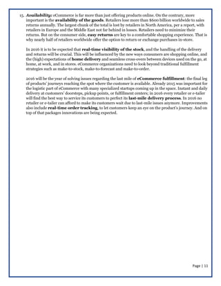 Page | 11
15. Availability: eCommerce is far more than just offering products online. On the contrary, more
important is the availability of the goods. Retailers lose more than $600 billion worldwide to sales
returns annually. The largest chunk of the total is lost by retailers in North America, per a report, with
retailers in Europe and the Middle East not far behind in losses. Retailers need to minimize their
returns. But on the consumer side, easy returns are key to a comfortable shopping experience. That is
why nearly half of retailers worldwide offer the option to return or exchange purchases in-store.
In 2016 it is to be expected that real-time visibility of the stock, and the handling of the delivery
and returns will be crucial. This will be influenced by the new ways consumers are shopping online, and
the (high) expectations of home delivery and seamless cross-overs between devices used on the go, at
home, at work, and in stores. eCommerce organizations need to look beyond traditional fulfillment
strategies such as make-to-stock, make-to-forecast and make-to-order.
2016 will be the year of solving issues regarding the last mile of eCommerce fulfillment: the final leg
of products’ journeys reaching the spot where the customer is available. Already 2015 was important for
the logistic part of eCommerce with many specialized startups coming up in the space. Instant and daily
delivery at customers’ doorsteps, pickup points, or fulfillment centers; in 2016 every retailer or e-tailer
will find the best way to service its customers to perfect its last-mile delivery process. In 2016 no
retailer or e-tailer can afford to make its customers wait due to last-mile issues anymore. Improvements
also include real-time order tracking, to let customers keep an eye on the product’s journey. And on
top of that packages innovations are being expected.
 