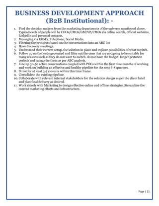 Page | 21
BUSINESS DEVELOPMENT APPROACH
(B2B Institutional): -
1. Find the decision makers from the marketing departments of the universe mentioned above.
Typical levels of people will be CDOs/CMOs/GM/VP/CMOs via online search, official websites,
LinkedIn and personal contacts.
2. Messaging via EDM’s, Telephone, Social Media.
3. Filtering the prospects based on the conversations into an ABC list
4. Have discovery meetings.
5. Understand their current setup, the solution in place and explore possibilities of what to pitch.
6. Follow up on the leads generated and filter out the ones that are not going to be suitable for
many reasons such as they do not want to switch, do not have the budget, longer gestation
periods and categorize them as per ABC analysis.
7. Line up 30-50 active conversations coupled with POCs within the first nine months of working
and work on building an effective and healthy pipeline for the next 6-8 quarters.
8. Strive for at least 3-5 closures within this time frame.
9. Consolidate the existing pipeline.
10. Collaborate with relevant internal stakeholders for the solution design as per the client brief
and plan final delivery as desired.
11. Work closely with Marketing to design effective online and offline strategies. Streamline the
current marketing efforts and infrastructure.
 