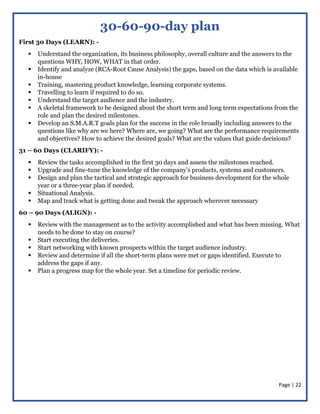 Page | 22
30-60-90-day plan
First 30 Days (LEARN): -
 Understand the organization, its business philosophy, overall culture and the answers to the
questions WHY, HOW, WHAT in that order.
 Identify and analyze (RCA-Root Cause Analysis) the gaps, based on the data which is available
in-house
 Training, mastering product knowledge, learning corporate systems.
 Travelling to learn if required to do so.
 Understand the target audience and the industry.
 A skeletal framework to be designed about the short term and long term expectations from the
role and plan the desired milestones.
 Develop an S.M.A.R.T goals plan for the success in the role broadly including answers to the
questions like why are we here? Where are, we going? What are the performance requirements
and objectives? How to achieve the desired goals? What are the values that guide decisions?
31 – 60 Days (CLARIFY): -
 Review the tasks accomplished in the first 30 days and assess the milestones reached.
 Upgrade and fine-tune the knowledge of the company’s products, systems and customers.
 Design and plan the tactical and strategic approach for business development for the whole
year or a three-year plan if needed.
 Situational Analysis.
 Map and track what is getting done and tweak the approach wherever necessary
60 – 90 Days (ALIGN): -
 Review with the management as to the activity accomplished and what has been missing. What
needs to be done to stay on course?
 Start executing the deliveries.
 Start networking with known prospects within the target audience industry.
 Review and determine if all the short-term plans were met or gaps identified. Execute to
address the gaps if any.
 Plan a progress map for the whole year. Set a timeline for periodic review.
 