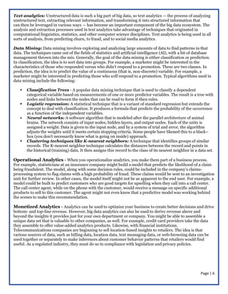 Page | 6
Text analytics: Unstructured data is such a big part of big data, so text analytics — the process of analyzing
unstructured text, extracting relevant information, and transforming it into structured information that
can then be leveraged in various ways — has become an important component of the big data ecosystem. The
analysis and extraction processes used in text analytics take advantage of techniques that originated in
computational linguistics, statistics, and other computer science disciplines. Text analytics is being used in all
sorts of analysis, from predicting churn, to fraud, and to social media analytics.
Data Mining: Data mining involves exploring and analyzing large amounts of data to find patterns in that
data. The techniques came out of the fields of statistics and artificial intelligence (AI), with a bit of database
management thrown into the mix. Generally, the goal of the data mining is either classification or prediction.
In classification, the idea is to sort data into groups. For example, a marketer might be interested in the
characteristics of those who responded versus who didn’t respond to a promotion. These are two classes. In
prediction, the idea is to predict the value of a continuous (that is, non-discrete) variable. For example, a
marketer might be interested in predicting those who will respond to a promotion. Typical algorithms used in
data mining include the following:
 Classification Trees - A popular data mining technique that is used to classify a dependent
categorical variable based on measurements of one or more predictor variables. The result is a tree with
nodes and links between the nodes that can be read to form if-then rules.
 Logistic regression: A statistical technique that is a variant of standard regression but extends the
concept to deal with classification. It produces a formula that predicts the probability of the occurrence
as a function of the independent variables.
 Neural networks: A software algorithm that is modeled after the parallel architecture of animal
brains. The network consists of input nodes, hidden layers, and output nodes. Each of the units is
assigned a weight. Data is given to the input node, and by a system of trial and error, the algorithm
adjusts the weights until it meets certain stopping criteria. Some people have likened this to a black–
box (you don’t necessarily know what is going on inside) approach.
 Clustering techniques like K-nearest neighbors: A technique that identifies groups of similar
records. The K-nearest neighbor technique calculates the distances between the record and points in
the historical (training) data. It then assigns this record to the class of its nearest neighbor in a data set.
Operational Analytics - When you operationalize analytics, you make them part of a business process.
For example, statisticians at an insurance company might build a model that predicts the likelihood of a claim
being fraudulent. The model, along with some decision rules, could be included in the company’s claims-
processing system to flag claims with a high probability of fraud. These claims would be sent to an investigation
unit for further review. In other cases, the model itself might not be as apparent to the end user. For example, a
model could be built to predict customers who are good targets for upselling when they call into a call center.
The call center agent, while on the phone with the customer, would receive a message on specific additional
products to sell to this customer. The agent might not even know that a predictive model was working behind
the scenes to make this recommendation.
Monetized Analytics - Analytics can be used to optimize your business to create better decisions and drive
bottom- and top-line revenue. However, big data analytics can also be used to derive revenue above and
beyond the insights it provides just for your own department or company. You might be able to assemble a
unique data set that is valuable to other companies, as well. For example, credit card providers take the data
they assemble to offer value-added analytics products. Likewise, with financial institutions.
Telecommunications companies are beginning to sell location-based insights to retailers. The idea is that
various sources of data, such as billing data, location data, text messaging data, or web-browsing data can be
used together or separately to make inferences about customer behavior patterns that retailers would find
useful. As a regulated industry, they must do so in compliance with legislation and privacy policies.
 
