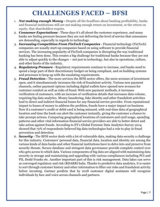 Page | 7
CHALLENGES FACED – BFSI
1. Not making enough Money - Despite all the headlines about banking profitability, banks
and financial institutions still are not making enough return on investment, or the return on
equity, that shareholders require.
2. Consumer Expectations - These days it’s all about the customer experience, and many
banks are feeling pressure because they are not delivering the level of service that consumers
are demanding, especially in regards to technology.
3. Increasing Competition From FinTech Companies - Financial technology (FinTech)
companies are usually start-up companies based on using software to provide financial
services. The increasing popularity of FinTech companies is disrupting the way traditional
banking has been done. This creates a big challenge for traditional banks because they are not
able to adjust quickly to the changes – not just in technology, but also in operations, culture,
and other facets of the industry.
4. Regulatory Pressure - Regulatory requirements continue to increase, and banks need to
spend a large part of their discretionary budget on being compliant, and on building systems
and processes to keep up with the escalating requirements.
5. Fraud Detection - The more services the BFSI sector offers, the more avenues of investment
open, and it simultaneously increases the risk of fraudulent activity. Various new payment
channels, online payment options including digital wallets have opened new avenues for
customer comfort as well as risks of fraud. With new payment methods, it increases
verification of customers, with an increase of verification details that increases data volume,
requiring big data analytics. Money laundering, fake identity and other fraudulent activities
lead to direct and indirect financial losses for any financial service provider. From reputational
impact to losses of money to address the problem, frauds have a major impact on business.
Now if a customer’s credit or debit card is being misused, with real-time data of geographical
location and time the bank can alert the customer instantly, giving the customer a chance to
take prompt actions. Comparing geographical locations of customers and card usage, spending
patterns and other vital information financial service providers are able to better detect and
take action against frauds. According to EY’s Global Forensic Data Analytics Survey 2014
showed that 72% of respondents believed big data technologies had a role to play in fraud
prevention and detection.
6. Security - The BFSI sector deals with a lot of vulnerable data, making data security a challenge
for this industry. Customers’ personal data, financial data, location and identity are among the
various kinds of data banks and other financial institutions have to delve into and preserve from
security threats. Secure database and stringent data governance provide complete control over
who gets access to which data. Various components of big data are aligned with maintaining data
security in storage and maintaining and upgrading with various compliances including PCI and
PII, Dodd Franks etc. Another important part of this is risk management. Data lakes can serve
as converged regulatory and risk (RDARR) hubs. Thanks to predictive data analytics, it is easier
to sort through customer history and other information to filter out risks and fraudulent activity
before investing. Gartner predicts that by 2018 customer digital assistants will recognize
individuals by face and voice across channels and partners.
 