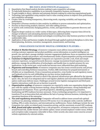 Page | 9
BIG DATA ANALYTICS IN eCommerce: -
 Quantitative Fact Based analysis decision making to gain competitive advantage.
 To help build distinctive capabilities in an intensely competitive business environment.
 To gain insights to direct, optimize and automate decision making for achieving organizational goals.
 Technology and capabilities using analytics lead to value creating actions to improve firm performance
and competitive advantage.
 Creates value by creating transparency, discovering needs, exposing variability and improving
performance.
 Integration of human emotion in data analytics in addition to process automation and optimization.
 Focuses on discovering products, features, and value-adding services.
 Is used to seek continuously changing patterns, events, and opportunities to generate discovery and
agility.
 Supports deeper analysis on a wider variety of data types, delivering faster response times driven by
changes in behavior and automating decisions based on analytical models.
 Helps organizations better understand and mitigate everything from risky business practices to the big
undetectable risks.
 Application of data and business insights developed through applied analytical disciplines to drive fact-
based planning, decisions, execution, management, measurement, and learning.
CHALLENGES FACED BY DIGITAL COMMERCE PLAYERS: -
1. Product & Market Strategy: eCommerce companies must address issues pertaining to rapidly
evolving customer segments and product portfolios; access information on market intelligence on
growth, size and share; manage multiple customer engagement platforms; focus on expansion into new
geographies, brands and products; and simultaneously tackle a hypercompetitive pricing environment.
2. Customer & Digital Experience: Companies are expected to provide a rich, fresh and simple
customer experience, not geared towards discovery; manage inconsistent brand experience across
platforms; manage the proliferation of technologies; and handle time-to-market pressure for new
applications. In the recent past, social media has become more influential than paid marketing.
3. Payments and transactions: eCommerce companies may face issues around security and privacy
breach and controlling fictitious transactions. Further, RBI restrictions for prepaid instruments or
eWallets act as impediments. From a transactions perspective, cross-border tax and regulatory issues,
and backend service tax and withholding tax can have serious implications.
4. Fulfillment: Companies will need to check if the physical infrastructure gets affected by the internet
speed. Also, the lack of an integrated end-to-end logistics platform and innovation-focused fulfillment
option could cause delivery issues. Challenges around reverse logistics management and third party
logistics interactions could also act as barriers to growth.
5. Organization scaling: eCommerce companies are expected to make sure organization design keeps
pace with the rapidly evolving business strategy, along with fluid governance, strong leadership and
management development. From a growth perspective, identifying acquisition opportunities,
fundraising and IPO readiness becomes necessary. From a technology perspective, it is important to
transform IT as an innovation hub and address the lack of synergy between business, technology and
operations functions of the enterprise.
6. Tax and regulatory structuring: Companies will need to address issues around sub-optimal
warehouse tax planning; imbalance between FDI norms vis-à-vis adequate entity controls; inefficient
holding, IPR or entity structures; and international tax inefficiencies. Future challenges include the new
Companies Act, policy on related-party transaction pricing, and the uncertainty around GST roadmap.
7. Risk, fraud and cyber security: From a risk perspective, eCommerce companies could face issues
around brand risk, insider threats and website uptime. Issues around employee-vendor nexus, bribery
and corruption make companies vulnerable to fines. Cyber security also raises some concerns around
website exploitation by external entities.
 