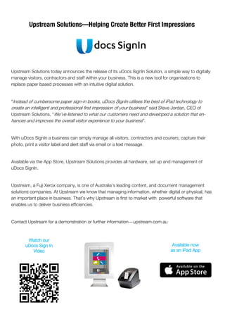 Upstream Solutions today announces the release of its uDocs SignIn Solution, a simple way to digitally
manage visitors, contractors and staff within your business. This is a new tool for organisations to
replace paper based processes with an intuitive digital solution.
“Instead of cumbersome paper sign-in books, uDocs SignIn utilises the best of iPad technology to
create an intelligent and professional first impression of your business” said Steve Jordan, CEO of
Upstream Solutions, “We’ve listened to what our customers need and developed a solution that en-
hances and improves the overall visitor experience to your business”.
With uDocs SignIn a business can simply manage all visitors, contractors and couriers, capture their
photo, print a visitor label and alert staff via email or a text message.
Available via the App Store, Upstream Solutions provides all hardware, set up and management of
uDocs SignIn.
Upstream, a Fuji Xerox company, is one of Australia’s leading content, and document management
solutions companies. At Upstream we know that managing information, whether digital or physical, has
an important place in business. That’s why Upstream is first to market with powerful software that
enables us to deliver business efficiencies.
Contact Upstream for a demonstration or further information—upstream.com.au
Upstream Solutions—Helping Create Better First Impressions
Watch our
uDocs Sign In
Video
Available now
as an iPad App
 