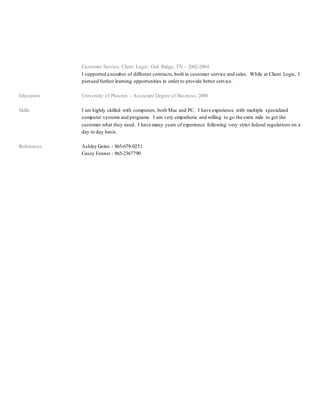 Customer Service, Client Logic; Oak Ridge, TN – 2002-2004
I supported a number of different contracts,both in customer service and sales. While at Client Logic, I
pursued further learning opportunities in order to provide better service.
Education University of Phoenix – Associate Degree of Business,2008
Skills I am highly skilled with computers, both Mac and PC. I have experience with multiple specialized
computer systems and programs. I am very empathetic and willing to go the extra mile to get the
customer what they need. I have many years of experience following very strict federal regulations on a
day to day basis.
References Ashley Goins - 865-679-0251
Casey Fenner - 865-2367790
 