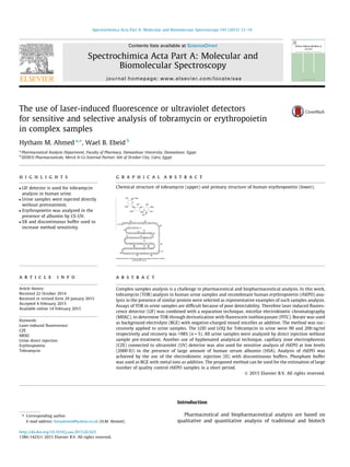 The use of laser-induced ﬂuorescence or ultraviolet detectors
for sensitive and selective analysis of tobramycin or erythropoietin
in complex samples
Hytham M. Ahmed a,⇑
, Wael B. Ebeid b
a
Pharmaceutical Analysis Department, Faculty of Pharmacy, Damanhour University, Damanhour, Egypt
b
SEDICO Pharmaceuticals, Merck & Co External Partner, 6th of October City, Cairo, Egypt
h i g h l i g h t s
 LIF detector is used for tobramycin
analysis in human urine.
 Urine samples were injected directly
without pretreatment.
 Erythropoietin was analyzed in the
presence of albumin by CE-UV.
 EK and discontinuous buffer used to
increase method sensitivity.
g r a p h i c a l a b s t r a c t
Chemical structure of tobramycin (upper) and primary structure of human erythropoietin (lower).
a r t i c l e i n f o
Article history:
Received 22 October 2014
Received in revised form 29 January 2015
Accepted 4 February 2015
Available online 14 February 2015
Keywords:
Laser-induced ﬂuorescence
CZE
MEKC
Urine direct injection
Erythropoietin
Tobramycin
a b s t r a c t
Complex samples analysis is a challenge in pharmaceutical and biopharmaceutical analysis. In this work,
tobramycin (TOB) analysis in human urine samples and recombinant human erythropoietin (rhEPO) ana-
lysis in the presence of similar protein were selected as representative examples of such samples analysis.
Assays of TOB in urine samples are difﬁcult because of poor detectability. Therefore laser induced ﬂuores-
cence detector (LIF) was combined with a separation technique, micellar electrokinetic chromatography
(MEKC), to determine TOB through derivatization with ﬂuorescein isothiocyanate (FITC). Borate was used
as background electrolyte (BGE) with negative-charged mixed micelles as additive. The method was suc-
cessively applied to urine samples. The LOD and LOQ for Tobramycin in urine were 90 and 200 ng/ml
respectively and recovery was 98% (n = 5). All urine samples were analyzed by direct injection without
sample pre-treatment. Another use of hyphenated analytical technique, capillary zone electrophoresis
(CZE) connected to ultraviolet (UV) detector was also used for sensitive analysis of rhEPO at low levels
(2000 IU) in the presence of large amount of human serum albumin (HSA). Analysis of rhEPO was
achieved by the use of the electrokinetic injection (EI) with discontinuous buffers. Phosphate buffer
was used as BGE with metal ions as additive. The proposed method can be used for the estimation of large
number of quality control rhEPO samples in a short period.
Ó 2015 Elsevier B.V. All rights reserved.
Introduction
Pharmaceutical and biopharmaceutical analysis are based on
qualitative and quantitative analysis of traditional and biotech
http://dx.doi.org/10.1016/j.saa.2015.02.025
1386-1425/Ó 2015 Elsevier B.V. All rights reserved.
⇑ Corresponding author.
E-mail address: hmaahmed@yahoo.co.uk (H.M. Ahmed).
Spectrochimica Acta Part A: Molecular and Biomolecular Spectroscopy 143 (2015) 12–19
Contents lists available at ScienceDirect
Spectrochimica Acta Part A: Molecular and
Biomolecular Spectroscopy
journal homepage: www.elsevier.com/locate/saa
 