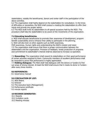 stakeholders, notably the beneficiaries, donors and center staff in the participation of the
above activities.
6.2 The organization shall highly depend on the stakeholders for consultation. In the times
of difficulties or necessities, the NGO shall conduct a meeting the stakeholders to offer their
inputs and provide any proper advice.
6.3 The NGO shall invite its stakeholders to all special occasions held by the NGO. This
procedure shall help the stakeholders to be aware of the movements of the organization.
7.4 Educating beneficiaries.
a. NGO shall educate beneficiaries to promote their awareness of development, program
benefit sustainability and to enhance their ability to participate in the planning.
b. NGO will also train on other aspects such as AIDS awareness,
FGM awareness, Human rights and understanding the NGO’s mission and vision
7.5 The organization shall ensure that there is proper communication between the
stakeholders and the organization. Provision of feedback, timely production of programs
and commitment to stakeholder’s interest shall be observed to increase co-operation.
7.6 Rewarding: The organization shall reward its stakeholders on their good performance
of certain activities assigned to them. Community members of excellent performance shall
be rewarded to prove that performance is highly appreciated.
7.7 Holding dialogues: The NGO shall hold dialogues with the donors or funders to find
out areas of strong interest. At least the NGO shall ensure that it meets its donor or funders
after every three months.
8.0 REFERENCES:
8.1 Governance manual
9.0 CIRCULATION OF LIST:
9.1 NGO Board.
9.2 Director
9.3 The executive team (Management)
9.4 Performance certificate
9.5 minute reports
10 RECORDS GENERATED:
10.1 Reports
10.2 Invitation cards
10.3 Meeting minutes
 