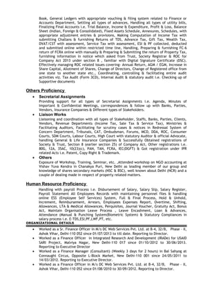 Book, General Ledgers with appropriate vouching & filing system related to Finance or
Accounts Department, Settling all types of advances, Handling all types of utility bills,
Finalizing Final Accounts i.e. Trial Balance, Income & Expenditure, Profit & Loss, Balance
Sheet (Indian, Foreign & Consolidated), Fixed Assets Schedule, Annexures, Schedules, with
appropriate adjustment entries & provisions, Making Computation of Income Tax with
submitting Challans & furnishing Returns of TDS, Advance Tax, Gift Tax, Wealth Tax,
DVAT/CST with assessment, Service Tax with assessment, ESI & PF collected, deducted
and submitted online within restricted time line, Handling, Preparing & furnishing FC-6
return of FCRA online with manually & Preparing & Submitting the return of Property Tax,
furnishing information in notice which asked from Trust, Society Registrar & ROC for
Company Act 2013 under section 8 , familiar with Digital Signature Certificate (DSC).
Effectively managing ROC related issues covering- Annual Return, AGM / EGM, Increase in
Share Capital, Allotment of Shares, Change of Directors, Change of Registered office from
one state to another state etc., Coordinating, controlling & facilitating entire audit
activities viz. Tax Audit (Form 3CD), Internal Audit & statutory audit i.e. Checking up of
Supportive documents
Others Proficiency
• Secretarial Assignments
Providing support for all types of Secretarial Assignments i.e. Agenda, Minutes of
Important & Confidential Meetings, correspondences & follow up with Banks, Parties,
Vendors, Insurance Companies & Different types of Stakeholders.
• Liaison Works
Liaisoning and coordination with all types of Stakeholder, Staffs, Banks, Parties, Clients,
Vendors, Revenue Departments (Income Tax, Sale Tax & Service Tax), Ministries &
Facilitating Auditors, Facilitating for scrutiny cases & notices in Redressal System of
Concern Department, Tribunals, CAT, Ombudsman, Forums, MCD, DDA, ROC, Consumer
Courts, SDM Courts, Labour Courts, High Court with statutory Auditor & official Advocate,
handling General & Life Insurance Companies & Successfully Obtained registrations of
Society & Trust, Section 8 (earlier section 25) of Company Act, Other registrations i.e.
80G, 12A, 35AC, 10(23)(c), PAN, TAN, FCRA, IEC(DGFT) & Got registration under IPR
related Acts i.e. Patent, Copy Right & Trademark.
• Others
Exposure of Workshop, Training, Seminar, etc. ,Attended workshop on NGO accounting at
Vishav Yuva Kendra in Chanakya Puri, New Delhi as leading member of our group and
knowledge of shares secondary markets (NSC & BSC), well known about Delhi (NCR) and a
couple of dealing made in respect of property related matters.
Human Resource Proficiency
Handling with payroll Process i.e. Disbursement of Salary, Salary Slip, Salary Register,
Payroll Statement All Employees Records with maintaining personnel files & handling
online ESS (Employee Self Services) System, Full & Final Process, Hold & Unhold,
Increment, Reimbursement, Arrears, Employees Expenses Report, Overtime, Shifting,
Allowances, LTA & Medical Allowances, Perquisites, Journal Voucher, Gratuity Act, Bonus
Act, Maintain Organisation Leave Process , Leave Encashment, Loan & Advances,
Attendance (Manual & Punching System(Biometric System) & Statutory Compliances in
salary process i.e. E-TDS,ESI,PF,LWF,PT, etc.
ORGANIZATIONAL DETAILS
• Worked as a Sr. Finance Officer in M/s DC Web Services Pvt. Ltd. at B-4, 32/B, Phase – II,
Ashok Vihar, Delhi-110 052 since 01/07/2013 to till date. Reporting to Director.
• Worked as a Finance Officer in Integrated Research And Development (IRADe) for USAID
SARI Project, Malviya Nagar, New Delhi-110 017 since 01/10/2012 to 30/06/2013.
Reporting to Executive Director
• Worked as a Finance Manager (Consultant) (Weekly 3 days for 2 hours) in Bal Sahyog at
Connaught Circus, Opposite L-Block Market, New Delhi-110 001 since 24/05/2011 to
14/03/2012. Reporting to Executive Director.
• Worked as a Finance Officer in M/s DC Web Services Pvt. Ltd. at B-4, 32/B, Phase – II,
Ashok Vihar, Delhi-110 052 since 01/08/2010 to 30/09/2012. Reporting to Director.
 