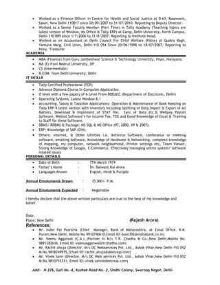 • Worked as a Finance Officer in Centre for Health and Social Justice at D-63, Basement,
Saket, New Delhi-110017 since 20/09/2007 to 31/07/2010. Reporting to Deputy Director.
• Worked as a Senior Faculty Member (Part Time) in Tally Acadamy (Teaching topics are
latest version of Window, Ms Office & Tally ERP) at Camp, Delhi University, North Campus,
Delhi-110 009 since 1/7/2006 to 31/8/2007. Reporting to Institute Head.
• Worked as an Accountant at Delhi Council For Child Welfare (Palna) at Qudsia Bagh,
Yamuna Marg, Civil Lines, Delhi-110 054 Since 20/06/1998 to 18/07/2007, Reporting to
Hony. Treasurer
ACADEMIA
• MBA (Finance) from Guru Jambeshwar Science & Technology University, Hisar, Harayana.
• MA (E) from Meerut University, UP
• CS (Intermediate)
• B.COM from Delhi University, Delhi
IT SKILLS
• Tally Certified Professional (TCP)
• Advance Diploma Course In Computer Application
• O level with a few papers of A Level From DOEACC (Department of Electronic, Delhi)
• Operating Systems: Latest Window 8.1
• Accounting, Salary & Taxation Applications: Operation & Maintenance of Book Keeping on
Tally ERP-9 latest version with inventory Including Splitting of Data,Import & Export of all
Matters, Download & Implement of STAT file, Sync of Data etc.& Webpay Payroll
Software, Webtel Software’s for Income Tax, TDS and Good Knowledge of Excel & Training
to Staff for these Software.
• DBMS/ RDBMS & Package: MS SQL & MS Office (97, 2000, XP & 2007).
• ERP: Knowledge of SAP (CIN).
• Others: Internet, & Other Utilities i.e. Antivirus Software, conference or meeting
software, emailing Software, Knowledge of Hardware & Networking, complete knowledge
of mapping, my computer, network neighborhood, Printer settings etc, Team Viewer,
Strong Knowledge of Google, E-Commerce, Effectively managing entire system/ software
related issues
PERSONAL DETAILS
• Date of Birth : 7TH March 1974
• Father’s Name : Sh. Balwant Rai Arora
• Languages Known : English, Hindi & Punjabi
Annual Emoluments Drawn : 35,000/- P.M.
Annual Emoluments Expected : Negotiable
I hereby declare that the above written particulars are true to the best of my knowledge and
belief.
Date:
Place: New Delhi (Rajesh Arora)
References:
• Mr. Inder Pal Pasricha (Chief Manager, Bank of Maharashtra, at Zonal Office, R.K.
Puram,New Delhi, Mobile No.9910740610,Email ID:-bom392@mahabank.co.in)
• Mr. Veenu Aggarwal (C.A.) (Partner in M/s T.R. Chadha & Co.,New Delhi,Mobile No.
9891282636, Email ID:-veenuaggarwal@trchadha.com)
• Mr. Rachit Ahuja (Director, M/s DC Webservices Pvt. Ltd., Ashok Vihar,New Delhi-110 052
M.No.9818249915, Email ID:-rachit.ahuja@deecoup.com)
• Mr. Vivek Saini (Director, M/s DC Web services Pvt. Ltd., Ashok Vihar,New Delhi-110 052
M.No.9810755331, Email ID:-vivek.saini@deecoup.com)
Add:- H-376, Gali No.-6, Kushak Road No.-2, Sindhi Colony, Swaroop Nagar, Delhi-
 