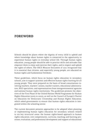FOREWORD
Schools should be places where the dignity of every child is upheld and
where knowledge about human rights is connected to the opportunity to
experience human rights in everyday school life. Through human rights
education, young people should be able to practice skills and attitudes that
empower them to enjoy and exercise their rights, and to respect and uphold
the rights of others. The OSCE Moscow Document of 1991 recognized that
it is essential that citizens, and especially young people, are educated on
human rights and fundamental freedoms.
These guidelines, which focus on human rights education in secondary
schools, aim to support systemic and effective human rights learning for all
young people. They were prepared on the basis of broad consultations in-
volving teachers, teachers’ unions, teacher trainers, educational administra-
tors, NGO specialists, and representatives from intergovernmental agencies
and national human rights institutions. The guidelines promote the objec-
tives of the First Phase of the United Nations World Programme for Human
Rights Education (2005 to 2009), as well as the Council of Europe’s Charter
on Education for Democratic Citizenship and Human Rights Education,
which asked governments to ensure that human rights education is inte-
grated within the schooling sector.
The current document presents approaches to be adopted when planning
or implementing human rights education for secondary schools related
to six key structural areas: the human rights-based approach to human
rights education; core competencies; curricula; teaching and learning pro-
cesses; evaluation; and professional development and support of educational
 