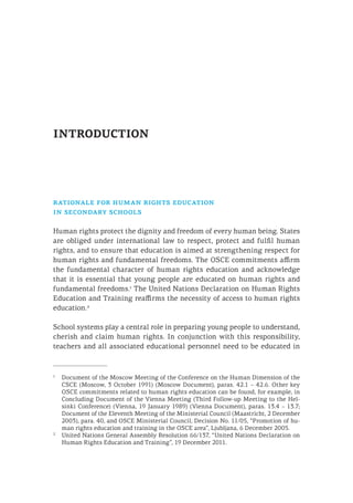 INTRODUCTION
rationale for human rights education
in secondary schools
Human rights protect the dignity and freedom of every human being. States
are obliged under international law to respect, protect and fulfil human
rights, and to ensure that education is aimed at strengthening respect for
human rights and fundamental freedoms. The OSCE commitments affirm
the fundamental character of human rights education and acknowledge
that it is essential that young people are educated on human rights and
fundamental freedoms.1
The United Nations Declaration on Human Rights
Education and Training reaffirms the necessity of access to human rights
education.2
School systems play a central role in preparing young people to understand,
cherish and claim human rights. In conjunction with this responsibility,
teachers and all associated educational personnel need to be educated in
1
	 Document of the Moscow Meeting of the Conference on the Human Dimension of the
CSCE (Moscow, 3 October 1991) (Moscow Document), paras. 42.1 – 42.6. Other key
OSCE commitments related to human rights education can be found, for example, in
Concluding Document of the Vienna Meeting (Third Follow-up Meeting to the Hel-
sinki Conference) (Vienna, 19 January 1989) (Vienna Document), paras. 13.4 – 13.7;
Document of the Eleventh Meeting of the Ministerial Council (Maastricht, 2 December
2003), para. 40, and OSCE Ministerial Council, Decision No. 11/05, “Promotion of hu-
man rights education and training in the OSCE area”, Ljubljana, 6 December 2005.
2
	 United Nations General Assembly Resolution 66/137, “United Nations Declaration on
Human Rights Education and Training”, 19 December 2011.
 