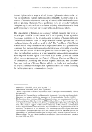 12 Guidelines on Human Rights Education for Secondary School Systems
human rights and the ways in which human rights education can be car-
ried out in schools. Human rights education should be mainstreamed in all
spheres of the education sector, starting with early childhood development
and pre-primary education. These guidelines focus on secondary schools,
incorporating both formal and non-formal learning. Many elements of these
guidelines may be relevant for younger children, teens and adults.
The importance of focusing on secondary school students has been ac-
knowledged in OSCE commitments. OSCE participating States agreed to
“encourage in schools (…) the promotion and protection of human rights and
fundamental freedoms”3
and to “design effective human rights related cur-
ricula and courses for students at all levels.”4
The First Phase of the United
Nations World Programme for Human Rights Education5
asks governments
to ensure that human rights education is integrated within the schooling
sector. The Declaration on Human Rights Education and Training also iden-
tifies the schooling sector as a prime target for human rights education,
as do regional human rights institutions, such as the Council of Europe,
which in 2010 promulgated the Council of Europe Charter on Education
for Democratic Citizenship and Human Rights Education,6
and the Inter-
American Institute of Human Rights, with its curricular and methodologi-
cal proposal for incorporating human rights education into formal schooling
for children from 10 to 14 years of age (2006).7
3
	 The Vienna Document, op. cit., note 2, para. 13.6.
4
	 The Moscow Document, op. cit., note 2, para 42.3.
5
	 “World Programme for Human Rights Education” UN High Commissioner for Human
Rights (2005).
6
	 The Council of Europe Charter on Education for Democratic Citizenship and Human Rights
Education was adopted within the framework of Recommendation CM/Rec (2010)7.
7
	 The Inter-American Institute of Human Rights (Instituto Interamericano de Derechos
Humanos) prepared the Curricular and Methodological Proposal for Incorporating Hu-
man Rights Education into Formal Schooling for Children from 10 to 14 years of Age (San
Jose: IIHR, 2006) in support of the Additional Protocol to the American Convention on
Human Rights in the Area of Economic, Social and Cultural Rights (Protocol of San
Salvador). The Protocol of San Salvador calls for reports on human rights education
developments using progress indicators, such as the curricula, textbook content and
methodology of human rights education in school grades serving children from ten to
14 years of age. Ten Inter-American Reports on human rights education were prepared
between 2002 and 2011.
 